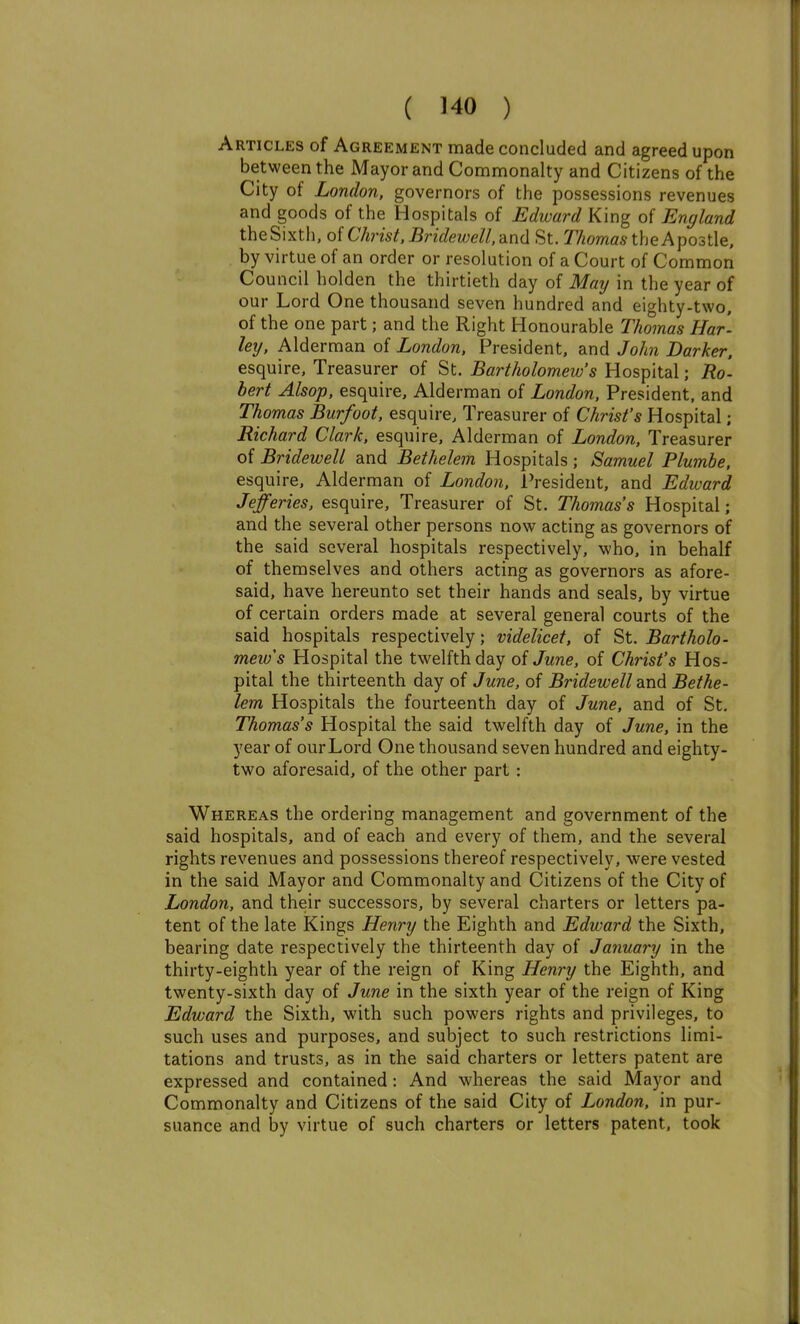 Articles of Agreement made concluded and agreed upon between the Mayor and Commonalty and Citizens of the City of London, governors of the possessions revenues and goods of the Hospitals of Edward King of England the Sixth, of Christ, Bridewell, and St. Thomas the Apostle, by virtue of an order or resolution of a Court of Common Council holden the thirtieth day of May in the year of our Lord One thousand seven hundred and eighty-two, of the one part; and the Right Honourable Thomas Har- lexj. Alderman of London, President, and John Darker, esquire. Treasurer of St. Bartholomew's Hospital; Ro'. bert Alsop, esquire, Alderman of London, President, and Thomas Burfoot, esquire. Treasurer of Christ's Hospital; Richard Clark, esquire. Alderman of London, Treasurer of Bridewell and Bethelem Hospitals ; Samuel Plumbe, esquire. Alderman of London, President, and Edward Jefferies, esquire. Treasurer of St. Thomas's Hospital; and the several other persons now acting as governors of the said several hospitals respectively, who, in behalf of themselves and others acting as governors as afore- said, have hereunto set their hands and seals, by virtue of certain orders made at several general courts of the said hospitals respectively; videlicet, of St. Bartholo- mew's Hospital the twelfth day of June, of Christ's Hos- pital the thirteenth day of June, of Bridewell and Bethe- lem Hospitals the fourteenth day of June, and of St. Thomas's Hospital the said twelfth day of June, in the year of our Lord One thousand seven hundred and eighty- two aforesaid, of the other part ; Whereas the ordering management and government of the said hospitals, and of each and every of them, and the several rights revenues and possessions thereof respectively, were vested in the said Mayor and Commonalty and Citizens of the City of London, and their successors, by several charters or letters pa- tent of the late Kings Henry the Eighth and Edward the Sixth, bearing date respectively the thirteenth day of Januai-y in the thirty-eighth year of the reign of King Henry the Eighth, and twenty-sixth day of June in the sixth year of the reign of King Edward the Sixth, with such powers rights and privileges, to such uses and purposes, and subject to such restrictions limi- tations and trusts, as in the said charters or letters patent are expressed and contained: And whereas the said Mayor and Commonalty and Citizens of the said City of London, in pur- suance and hy virtue of such charters or letters patent, took