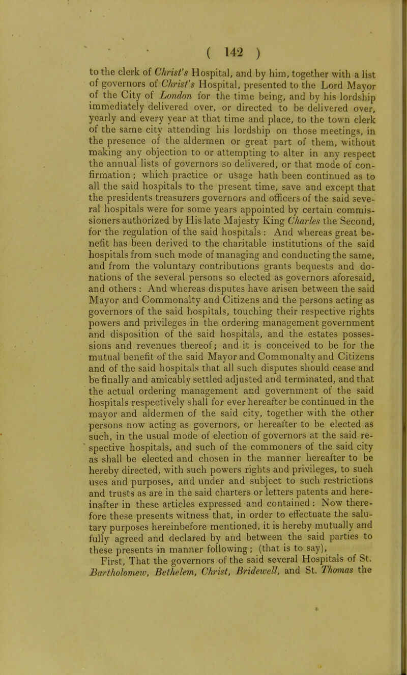 to the clerk of Christ's Hospital, and by him, together with a Hst of governors of Christ's Hospital, presented to the Lord Mayor of the City of London for the time being, and by his lordship immediately delivered over, or directed to be delivered over, yearly and every year at that time and place, to the town clerk of the same city attending his lordship on those meetings, in the presence of the aldermen or great part of them, without making any objection to or attempting to alter in any respect the annual lists of governors so delivered, or that mode of con- firmation ; which practice or u^age hath been continued as to all the said hospitals to the present time, save and except that the presidents treasurers governors and officers of the said seve- ral hospitals were for some years appointed by certain commis- sioners authorized by His late Majesty King Charles the Second, for the regulation of the said hospitals : And whereas great be- nefit has been derived to the charitable institutions of the said hospitals from such mode of managing and conducting the same, and from the voluntary contributions grants bequests and do- nations of the several persons so elected as governors aforesaid, and others : And whereas disputes have arisen between the said Mayor and Commonalty and Citizens and the persons acting as governors of the said hospitals, touching their respective rights powers and privileges in the ordering management government and dispobition of the said hospitals, and the estates posses- sions and revenues thereof; and it is conceived to be for the mutual benefit of the said Mayor and Commonalty and Citizens and of the said hospitals that all such disputes should cease and be finally and amicably settled adjusted and terminated, and that the actual ordering management and government of the said hospitals respectively shall for ever hereafter be continued in the mayor and aldermen of the said city, together with the other persons now acting as governors, or hereafter to be elected as such, in the usual mode of election of governors at the said re-  spective hospitals, and such of the commoners of the said city as shall be elected and chosen in the manner hereafter to be hereby directed, with such powers rights and privileges, to such uses and purposes, and under and subject to such restrictions and trusts as are in the said charters or letters patents and here- inafter in these articles expressed and contained : Now there- fore these presents witness that, in order to effectuate the salu- tary purposes hereinbefore mentioned, it is hereby mutually and fully agreed and declared by and between the said parties to these presents in manner following; (that is to say). First, That the governors of the said several Hospitals of St. Bartholomeiv. Bethelem, Christ, Bridewell, and St. Thomas the