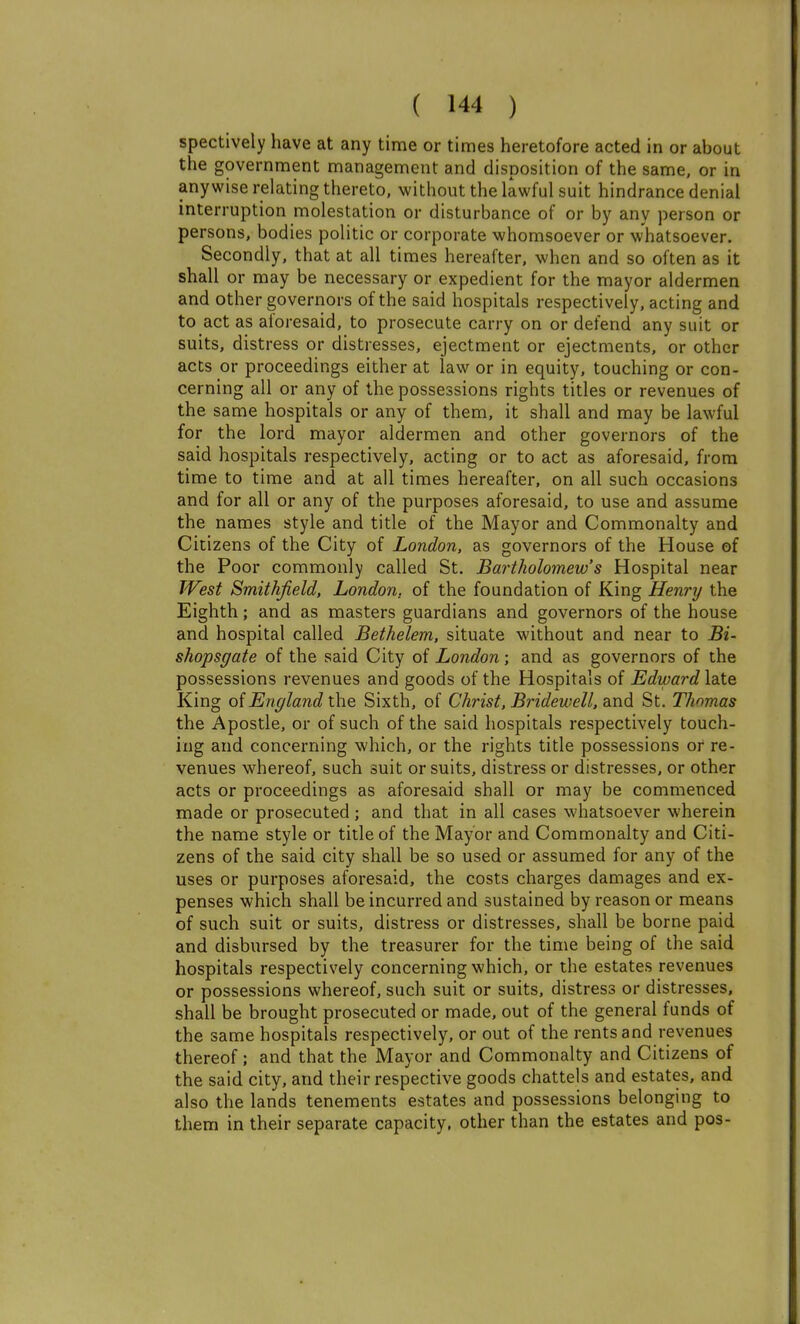 spectively have at any time or times heretofore acted in or about the government management and disposition of the same, or in anywise relating thereto, without the lawful suit hindrance denial interruption molestation or disturbance of or by any person or persons, bodies politic or corporate whomsoever or whatsoever. Secondly, that at all times hereafter, when and so often as it shall or may be necessary or expedient for the mayor aldermen and other governors of the said hospitals respectively, acting and to act as aforesaid, to prosecute carry on or defend any suit or suits, distress or distresses, ejectment or ejectments, or other acts or proceedings either at law or in equity, touching or con- cerning all or any of the possessions rights titles or revenues of the same hospitals or any of them, it shall and may be lawful for the lord mayor aldermen and other governors of the said hospitals respectively, acting or to act as aforesaid, from time to time and at all times hereafter, on all such occasions and for all or any of the purposes aforesaid, to use and assume the names style and title of the Mayor and Commonalty and Citizens of the City of London, as governors of the House of the Poor commonly called St. Bartholomew's Hospital near West Smithjield, London, of the foundation of King Henry the Eighth; and as masters guardians and governors of the house and hospital called Bethelem, situate without and near to Bi- shopsgate of the said City of London; and as governors of the possessions revenues and goods of the Hospitals of Edtoard late King oiEngland \he Sixth, of Christ, Bridewell, and St. Thomas the Apostle, or of such of the said hospitals respectively touch- ing and concerning which, or the rights title possessions or re- venues whereof, such suit or suits, distress or distresses, or other acts or proceedings as aforesaid shall or may be commenced made or prosecuted ; and that in all cases whatsoever wherein the name style or title of the Mayor and Commonalty and Citi- zens of the said city shall be so used or assumed for any of the uses or purposes aforesaid, the costs charges damages and ex- penses which shall be incurred and sustained by reason or means of such suit or suits, distress or distresses, shall be borne paid and disbursed by the treasurer for the time being of the said hospitals respectively concerning which, or the estates revenues or possessions whereof, such suit or suits, distress or distresses, shall be brought prosecuted or made, out of the general funds of the same hospitals respectively, or out of the rents and revenues thereof; and that the Mayor and Commonalty and Citizens of the said city, and their respective goods chattels and estates, and also the lands tenements estates and possessions belonging to them in their separate capacity, other than the estates and pos-