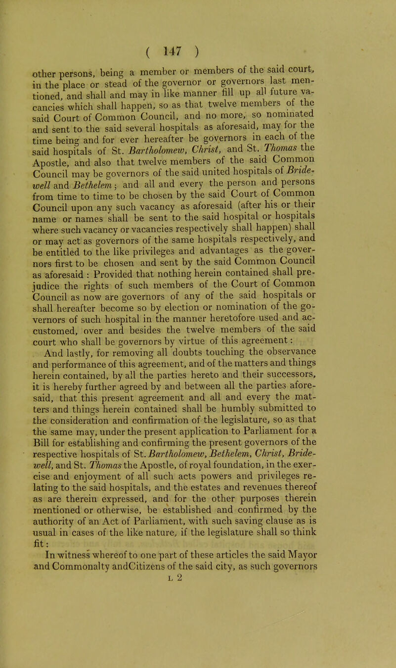 other persons, being a member or members of the said court, in the place or stead of the governor or governors last men- tioned, and shall and may in like manner fill up all future va- cancies which shall happen, so as that twelve members of the said Court of Common Council, and no more, so nommated and sent to the said several hospitals as aforesaid, may for the time being and for ever hereafter be governors m each of the said hospitals of St. Bartholomew. Christ, and St. Thomas the Apostle, and also that twelve members of the said Common Council may be governors of the said united hospitals oi Bride^ well and Bethelem; and all and every the person and persons from time to time to be chosen by the said Court of Common Council upon any such vacancy as aforesaid (after his or their name or names shall be sent to the said hospital or hospitals where such vacancy or vacancies respectively shall happen) shall or may act as governors of the same hospitals respectively, and be entitled to the like privileges and advantages as the gover- nors first to be chosen and sent by the said Common Council as aforesaid : Provided that nothing herein contained shall pre- judice the rights of such members of the Court of Common Council as now are governors of any of the said hospitals or shall hereafter become so by election or nomination of the go- vernors of such hospital in the manner heretofore used and ac- customed, over and besides the twelve members of the said court who shall be governors by virtue of this agreement: And lastly, for removing all doubts touching the observance and performance of this agreement, and of the matters and things herein contained, by all the parties hereto and their successors, it is hereby further agreed by and between all the parties afore- said, that this present agreement and all and every the mat- ters and things herein contained shall be humbly submitted to the consideration and confirmation of the legislature, so as that the same may, under the present application to Parliament for a Bill for establishing and confirming the present governors of the respective hospitals of ^t. Bartholomew, Bethelem, Christ, Bride- well, and St. Thomas the Apostle, of royal foundation, in the exer- cise and enjoyment of all such acts powers and privileges re- lating to the said hospitals, and the estates and revenues thereof as are therein expressed, and for the other purposes therein mentioned or otherwise, be established and confirmed by the authority of an Act of Parliament, with such saving clause as is usual in cases of the like nature, if the legislature shall so think fit: ^ In witness whereof to one part of these articles the said Mayor and Commonalty andCitizens of the said city, as such governors L 2