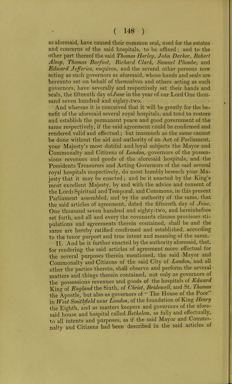 as aforesaid, have caused their common seal, used for the estates and concerns of the said hospitals, to be affixed; and to the other part thereof the said Thomas Harley, John Darker, Robert Alsop, Thomas Burfoot, Richard Clark, Samuel Plumhe, and Edward Jefferies, esquires, and the several other persons now acting as such governors as aforesaid, whose hands and seals are hereunto set on behalf of themselves and others acting as such governors, have severally and respectively set their hands and seals, the fifteenth day oiJune in the year of our Lord One thou- sand seven hundred and eighty-two. And whereas it is conceived that it will be greatly for the be- nefit of the aforesaid several royal hospitals, and tend to restore aud establish the permanent peace and good government of the same respectively, if the said agreement could be confirmed and rendered valid and effectual; but inasmuch as the same cannot be done without the aid and authority of an Act of Parliament, your Majesty's most dutiful and loyal subjects the Mayor and Commonalty and Citizens of London, governors of the posses- sions revenues and goods of the aforesaid hospitals, and the Presidents Treasurers and Acting Governors of the said several royal hospitals respectively, do most humbly beseech your Ma- jesty that it may be enacted ; and be it enacted by the King's most excellent Majesty, by and with the advice and consent of the Lords Spiritual and Temporal, and Commons, in this present Parliament assembled, and by the authority of the same, that the said articles of agreement, dated the fifteenth day of J^me, One thousand seven hundred and eighty-two, and hereinbefore set forth, and all and every the covenants clauses provisoes sti- pulations and agreements therein contained, shall be and the same are hereby ratified confirmed and established, according to the tenor purport and true intent and meaning of the same. IL And be it further enacted by the authority aforesaid, that, for rendering the said articles of agreement more effectual for the several purposes therein mentioned, the said Mayor and Commonalty and Citizens of the said City of London, and all other the parties thereto, shall observe and perform the several matters and things therein contained, not only as governors of the possessions revenues and goods of the hospitals of Edward King of England the Sixth, of Christ, Bridewell, and St. Thomas^ the Apostle, but also as governors of  The House of the Poor in West Smithfield near London, of the foundation of King Henry the Eighth, and as masters keepers and governors of the afore- said bouse and hospital called J5eMe/m, as fully and effectually, to all intents and purposes, as if the said Mayor and Commo- nalty and Citizens had been described in the said articles of