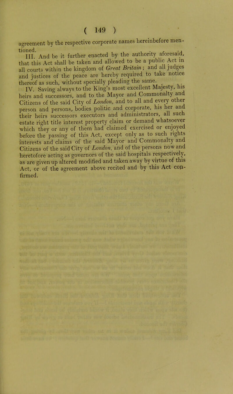 agreement by the respective corporate names hereinbefore men- tioned. farther enacted by the authority aforesaid, that this Act shall be taken and allowed to be a public Act in all courts within the kingdom of Great Britain; and all judges and justices of the peace are hereby required to take notice thereof as such, without specially pleading the same. ^ IV. Saving always to the King's most excellent Majesty, hi5 heirs and successors, and to the Mayor and Commonalty and Citizens of the said City of London, and to all and every other person and persons, bodies politic and corporate, his her and their heirs successors executors and administrators, all such estate right title interest property claim or demand whatsoever which they or any of them had claimed exercised or enjoyed before the passing of this Act, except only as to such rights interests and claims of the said Mayor and Commonalty and Citizens of the said City of London, and of the persons now and heretofore acting as governors of the said hospitals respectively, as are given up altered modified and taken away by virtue of this Act, or of the agreement above recited and by this Act cop- firmed.