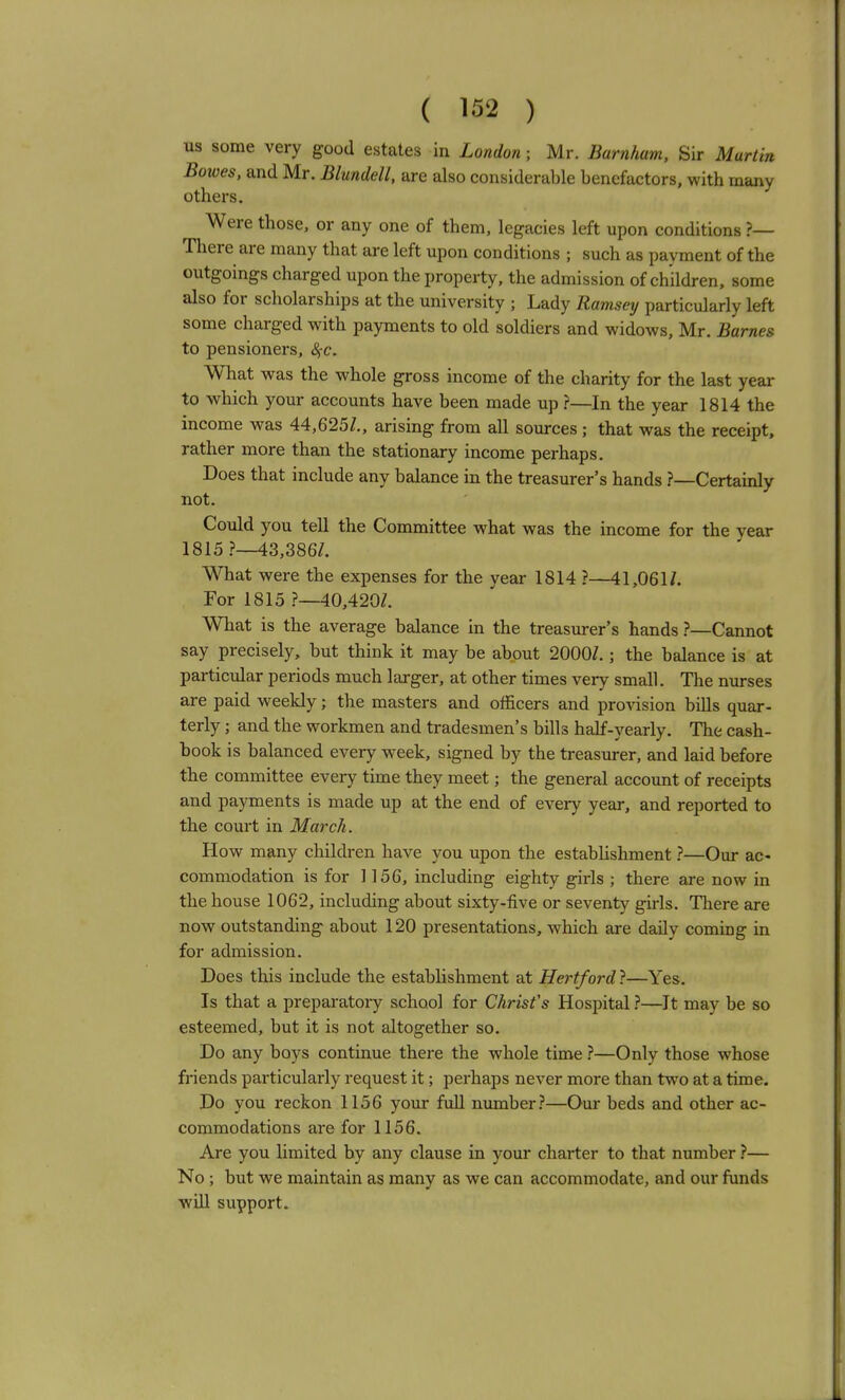 us some very good estates in London; Mr. Barnham, Sir Martin Bowes, and Mr. Blundell, are also considerable benefactors, with many others. Were those, or any one of them, legacies left upon conditions ?— There are many that are left upon conditions ; such as payment of the outgoings charged upon the property, the admission of children, some also for scholarships at the university ; Lady Ramsey particularly left some charged with payments to old soldiers and widows, Mr. Barnes to pensioners, <^c. What was the whole gross income of the charity for the last year to which your accounts have been made up ?—In the year 1814 the income was 44,625/., arising from all sources; that was the receipt, rather more than the stationary income perhaps. Does that include any balance in the treasurer's hands ?—Certainly not. Could you tell the Committee what was the income for the year 1815 ?—43,386/. What were the expenses for the year 1814 ?—41,061/. For 1815 ?—40,420/. What is the average balance in the treasurer's hands ?—Cannot say precisely, but think it may be about 2000/.; the balance is at particular periods much larger, at other times very small. The nurses are paid weekly; the masters and officers and provision bills quar- terly ; and the workmen and tradesmen's bills half-yearly. The cash- hook is balanced every week, signed by the treasurer, and laid before the committee every time they meet; the general account of receipts and payments is made up at the end of every year, and reported to the court in March. How many children have you upon the establishment ?—Our ac- commodation is for 1156, including eighty girls ; there are now in the house 1062, including about sixty-five or seventy girls. There are now outstanding about 120 presentations, which are daily coming in for admission. Does this include the establishment at Hertford}—Yes. Is that a preparatory school for Chrisfs Hospital}—It may be so esteemed, but it is not altogether so. Do any boys continue there the whole time ?—Only those whose friends particularly request it; perhaps never more than two at a time. Do you reckon 1156 your full number.''—Our beds and other ac- commodations are for 1156. Are you limited by any clause in your charter to that number ?— No ; but we maintain as many as we can accommodate, and our funds will support.
