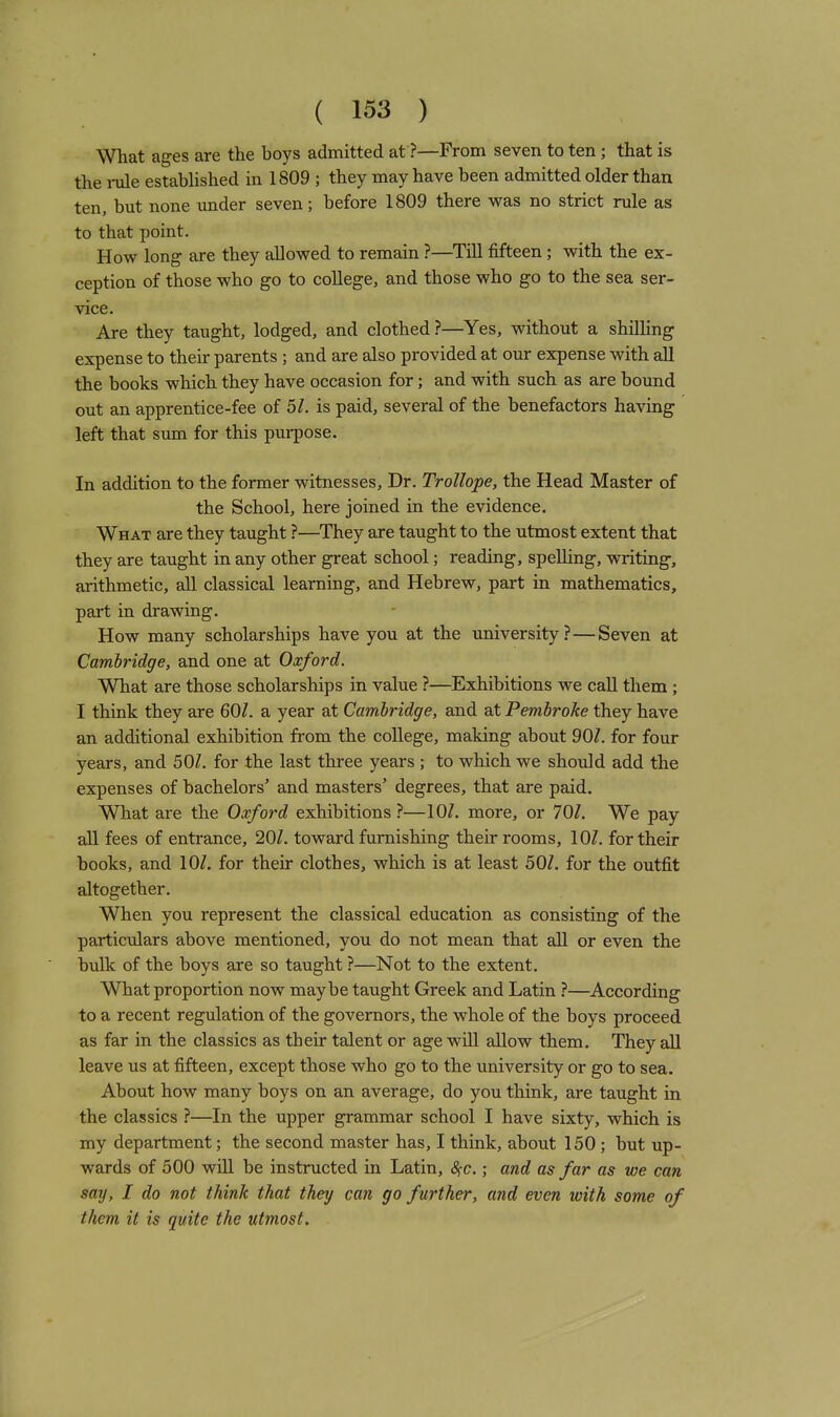 What ages are the boys admitted at ?—From seven to ten ; that is the i-ule established in 1809 ; they may have been admitted older than ten, but none under seven; before 1809 there was no strict rule as to that point. How long are they allowed to remain ?—Till fifteen ; with the ex- ception of those who go to college, and those who go to the sea ser- vice. Are they taught, lodged, and clothed ?—Yes, without a shilling expense to their parents ; and are also provided at our expense with all the books which they have occasion for; and with such as are bound out an apprentice-fee of 5/. is paid, several of the benefactors having left that sum for this purpose. In addition to the former witnesses. Dr. Trollope, the Head Master of the School, here joined in the evidence. What are they taught ?—They are taught to the utmost extent that they are taught in any other great school; reading, spelling, writing, arithmetic, all classical learning, and Hebrew, pai't in mathematics, part in drawing. How many scholarships have you at the university?—Seven at Cambridge, and one at Oxford. What are those scholarships in value ?—Exhibitions we caU them ; I think they are 60Z. a year at Cambridge, and at Pembroke they have an additional exhibition from the college, making about 90/. for four years, and 50Z. for the last three years ; to which we should add the expenses of bachelors' and masters' degrees, that are paid. What are the Oxford exhibitions ?—more, or 101. We pay all fees of entrance, 20Z. toward furnishing their rooms, lOZ. for their books, and 10/. for their clothes, which is at least 50/. for the outfit altogether. When you represent the classical education as consisting of the particulars above mentioned, you do not mean that all or even the bulk of the boys are so taught ?—Not to the extent. What proportion now maybe taught Greek and Latin ?—According to a recent regulation of the governors, the whole of the boys proceed as far in the classics as their talent or age wiU allow them. They aU leave us at fifteen, except those who go to the university or go to sea. About how many boys on an average, do you think, are taught in the classics ?—In the upper grammar school I have sixty, which is my department; the second master has, I think, about 150 ; but up- wards of 500 will be instructed in Latin, 8^c.; and as far as we can say, I do not think that they can go further, and even loith some of them it is quite the utmost.