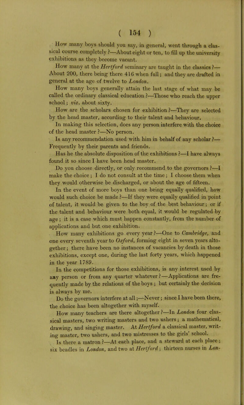 How many boys should you say, in general, went through a clas- sical course completely ?—About eight or ten, to fill up the university exhibitions as they become vacant. How many at the Hertford seminary are taught in the classics ?— About 200, there being there 416 when full; and they are drafted in general at the age of twelve to London. How many boys generally attain the last stage of what may be called the ordinary classical education ?—Those who reach the upper school; viz. about sixty. How are the scholars chosen for exhibition ?—They are selected by the head master, according to their talent and behaviour. In making this selection, does any person interfere with the choice of the head master ?—No person. Is any recommendation used with him in behalf of any scholar ?— Frequently by their parents and friends. Has he the absolute disposition of the exhibitions ?—I have always found it so since I have been head master. Do you choose directly, or only recommend to the governors ?—I make the choice ; I do not consult at the time ; I choose them when they would otherwise be discharged, or about the age of fifteen. In the event of more boys than one being equally qualified, how would such choice be made ?—If they were equally qualified in point of talent, it would be given to the boy of the best behaviour; or if the talent and behaviour were both equal, it would be regulated by age; it is a case which must happen constantly, from the number of apphcations and but one exhibition. How many exhibitions go every year ?—One to Cambridge, and one eveiy seventh year to Oxford, forming eight in seven years alto- gether ; there have been no instances of vacancies by death in those exhibitions, except one, during the last forty years, which happened in the year 1789. In the competitions for those exhibitions, is any interest used by any person or from any quarter whatever?—Apphcations are fre- quently made by the relations of the boys ; but certainly the decision is always by me. Do the governors interfere at all;—Never; since I have been there, the choice has been altogether with myself. How many teachers are there altogether ?—In London four clas- sical masters, two writing masters and two ushers ; a mathematical, drawing, and singing master. At Hertford a classical master, writ- ing master, two ushers, and two mistresses to the girls' school. Is there a matron ?—At each place, and a steward at each place ; six beadles in London, and two at Hertford; thirteen nui'ses in Lon-