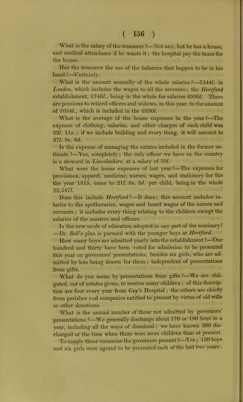 What is the salary of the treasurer ?—Not any, but he has a house, and medical attendance if he wants it; the hospital pay the taxes for tlie house. Has the treasurer the use of the balances that happen to be in his hand ?—Certainly. What is the amount annually of the whole salaries ?—5244/. in London, which includes the wages to all the servants; the Hertford establishment, 1746Z., being in the whole for salaries 6990/. There are pensions to retired officers and widows, in this year, to the amount of 1054/., which is included in the 6990/. What is the average of the house expenses in the year ?—^The expense of clothing, salaries, and other charges of each child was 32/. lis.; if we include building and every thing, it will amount to 37/. 85. M. Is the expense of managing the estates included in the former es- timate ?—Yes, completely; the only officer we have in the country is a steward in Lincolnshire, at a salary of 70/. What were the house expenses of last year ?—The expenses for provisions, apparel, medicine, nurses, wages, and stationery for the the year 1815, came to 21/. 8^. 3c?. per child, being in the whole 22,547/. Does this include Hertford ?—It does ; this account includes sa- laries to the apothecaries, wages and board wages of the nurses and servants ; it includes every thing relating to the children except the salaries of the masters and officers. Is the new mode of education adopted in any part of the seminary ? —Dr. Bell's plan is pursued with the younger boys at Hertford. How many boys are admitted yearly into the establishment ?—One hundred and thirty have been voted for admission to be presented this year on governors' presentations, besides six girls, who are ad- mitted by lots being drawn for them ; independent of presentations from gifts. What do you mean by presentations from gifts ?—We are obli- gated, out of estates given, to receive many children; of this descrip- tion are four every year from Guy's Hospital; the others are chiefly from parishes ?ad companies entitled to present by vu-tue of old wills or other donations. What is the annual number of those not admitted by governors' presentations ?—We generally discharge about 170 or 180 boys in a year, including all the ways of dismissal; we have known 200 dis- charged at the time when there were more children than at present. • To supply those vacancies the governors present ?—Yes ; 130 boys and six girls were agreed to be presented each of the last two years ;