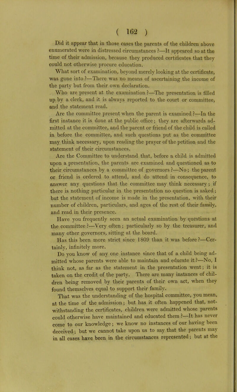 Did it appear that in those cases the parents of the children above enumerated were in distressed circumstances ?—It appeared so at the time of their admission, because they produced certificates that they could not otherwise procure education. What sort of examination, beyond merely looking at the certificate, was gone into ?—There was no means of ascertaining the income of the party but from their own declaration. Who are present at the examination ?—The presentation is fiUed up by a clerk, and it is always reported to the court or committee, and the statement read. Are the committee present when the parent is examined ?—In the first instance it is done at the public office ; they are afterwards ad- mitted at the committee, and the parent or friend of the child is called in before the committee, and such questions put as the committee may think necessary, upon reading the prayer of the petition and the statement of their circumstances. Are the Committee to understand that, before a child is admitted upon a presentation, the parents are examined and questioned as to their circumstances by a committee of governors ?—No; the pai-ent or friend is ordered to attend, and do attend in consequence, to answer any questions that the committee may think necessary; if there is nothing particular in the presentation no question is asked; but the statement of income is made in the presentation, with their number of childi-en, particulars, and ages of the rest of their family, and read in their presence. Have you frequently seen an actual examination by questions at the committee ?—Very often; particularly so by the treasurer, and many other governors, sitting at the board. Has this been more strict since 1809 than it was before ?—Cer- tainly, infinitely more. Do you know of any one instance since that of a child being ad- mitted whose parents were able to maintain and educate it ?—No, I think not, as far as the statement in the presentation went; it is taken on the credit of the party. There are many instances of chil- dren being removed by their pai-ents of their own act, when they found themselves equal to support their family. That was the understanding of the hospital committee, you mean, at the time of the admission; but has it often happened that, not- withstanding the certificates, children were admitted whose parents could otherwise have maintained and educated them }—It has never come to our knowledge; we know no instances of our having been deceived; but we cannot take upon us to say that the parents may in all cases have been in the circumstances represented; but at the