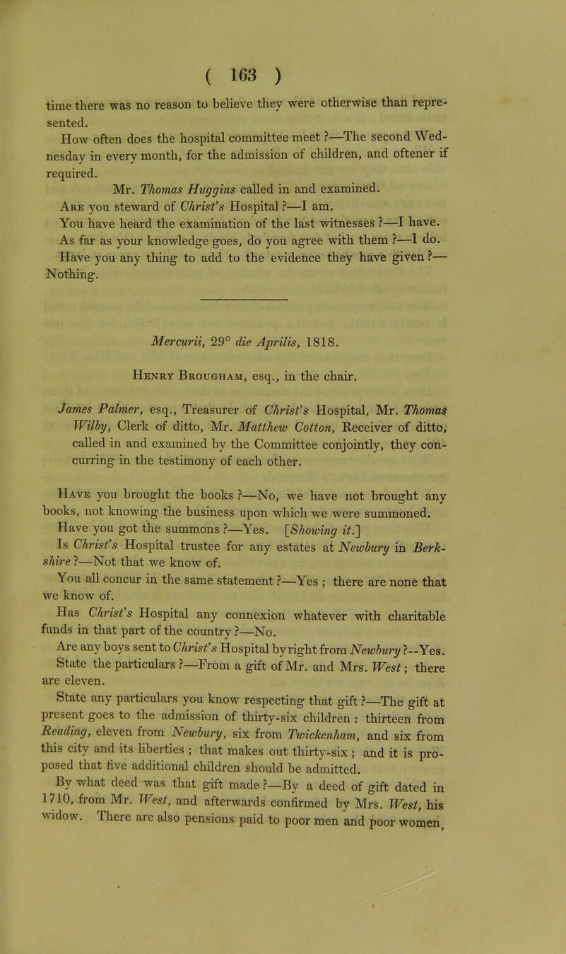 time there was no reason to believe they were otherwise than repre- sented. How often does the hospital committee meet ?—^The second Wed- nesday in every month, for the admission of children, and oftener if required. Mr. Thomas Huggins called in and examined. Are you steward of Christ's Hospital ?—I am. You have heard the examination of the last witnesses ?—I have. As far as your knowledge goes, do you agree with them ?—-1 do. Have you any thing to add to the evidence they have given ?— Nothing. Mercurii, 29° die Aprilis, 1818. Henry Brougham, esq., in the chair. James Palmer, esq.. Treasurer of Christ's Hospital, Mr. Thomas Wilby, Clerk of ditto, Mr. Matthew Cotton, Receiver of ditto, called in and examined by the Committee conjointly, they con- curring in the testimony of each other. Have you brought the books ?—No, we have not brought any books, not knowing the business upon which we were summoned. Have you got the summons ?—Yes. [Showing it.'] Is Christ's Hospital trustee for any estates at Newbury in Berk- shire ?—Not that we know of. You all concur in the same statement ?—^Yes ; there are none that we know of. Has Christ's Hospital any connexion whatever with charitable funds in that part of the country ?—No. Are any boys sent to Christ's Hospital byright from Newbury ?-Yes. State the particulars ?—From a gift of Mr. and Mrs. West; there are eleven. State any particulars you know respecting that gift ?—The gift at present goes to the admission of thirty-six children : thirteen from Reading, eleven from Newbury, six from Twickenham, and six from this city and its liberties ; that makes out thirty-six; and it is pro- posed that five additional children should be admitted. By what deed was that gift made ?—By a deed of gift dated in 1710, from Mr. West, and afterwards confirmed by Mrs. West, his widow. There are also pensions paid to poor men and poor women.