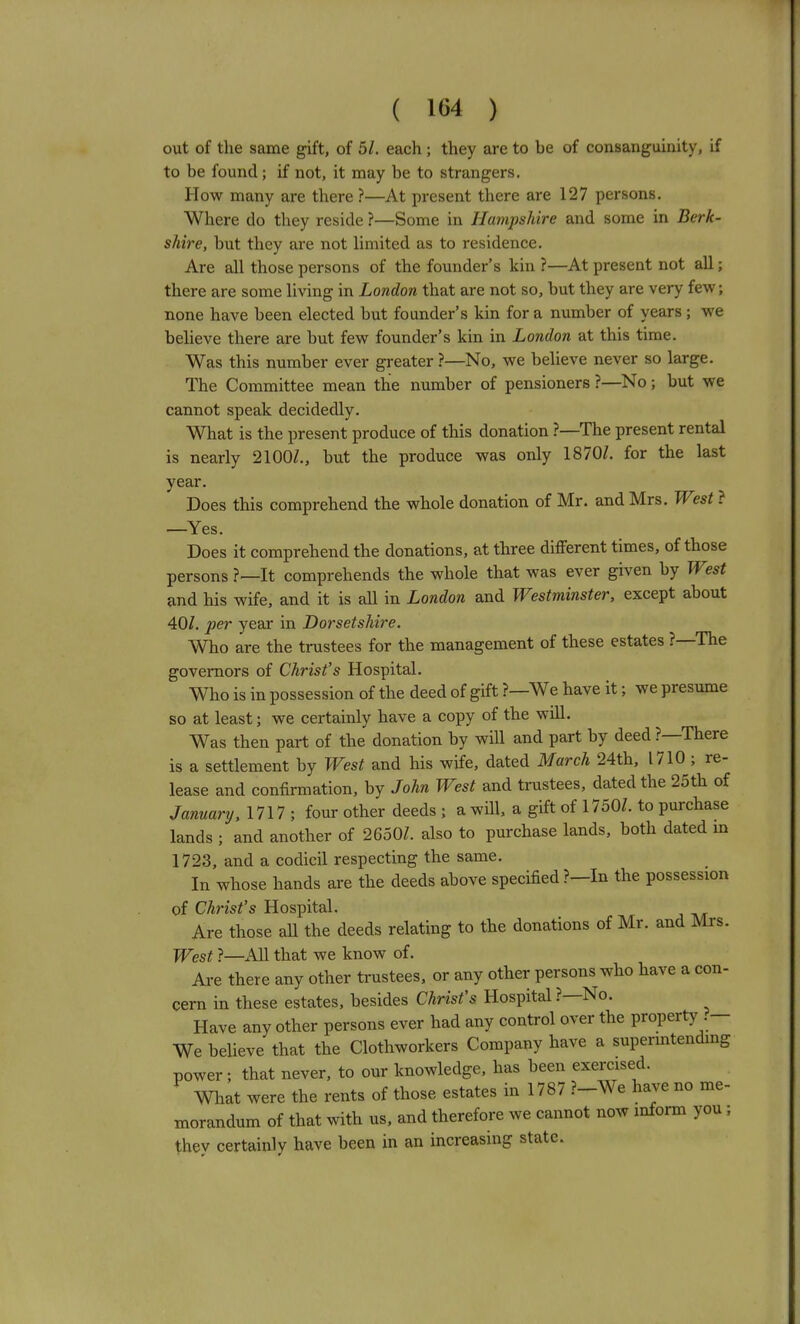 out of the same gift, of 5/. each ; they are to be of consanguinity, if to be found; if not, it may be to strangers. How many are there ?—At present there are 127 persons. Where do they reside ?—Some in Hampshire and some in Berk- shire, but they are not limited as to residence. Are all those persons of the founder's kin ?—At present not all; there are some living in London that are not so, but they are very few; none have been elected but founder's kin for a number of years ; we believe there are but few founder's kin in London at this time. Was this number ever greater ?—No, we beheve never so large. The Committee mean the number of pensioners ?—No; but we cannot speak decidedly. What is the present produce of this donation ?—The present rental is nearly 2100/,, but the produce was only 1870/. for the last year. Does this comprehend the whole donation of Mr. and Mrs. West ? —Yes. Does it comprehend the donations, at three different times, of those persons ?—It comprehends the whole that was ever given by West and his wife, and it is all in London and Westminster, except about 40/. per year in Dorsetshire. Who are the trustees for the management of these estates ?—The governors of Christ's Hospital. Who is in possession of the deed of gift ?—We have it; we presume so at least; we certainly have a copy of the will. Was then part of the donation by wHl and part by deed ?—There is a settlement by West and his wife, dated March 24th, 1710 ; re- lease and confirmation, by John West and trustees, dated the 25th of January, 1717 ; four other deeds ; a will, a gift of 1750/. to purchase lands ; and another of 2650/. also to purchase lands, both dated m 1723, and a codicil respecting the same. In whose hands are the deeds above specified?—In the possession of Christ's Hospital. Are those aU the deeds relating to the donations of Mr. and Mrs. West ?—All that we know of. Are there any other trustees, or any other persons who have a con- cern in these estates, besides Christ's Hospital ?—No. Have any other persons ever had any control over the property .— We believe that the Clothworkers Company have a supermtending power; that never, to our knowledge, has been exercised. What were the rents of those estates in 1787 ?-We have no me- morandum of that with us, and therefore we cannot now inform you ; they certainly have been in an increasing state.