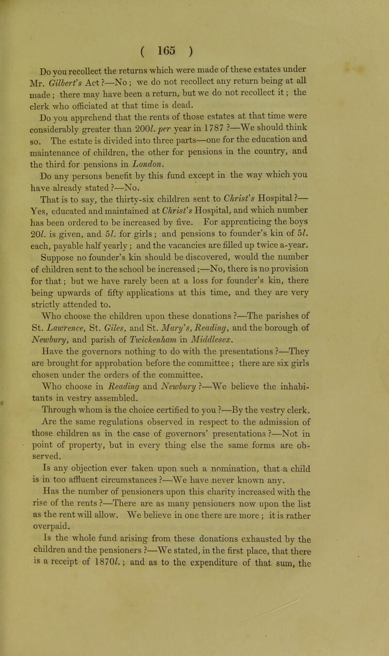 Do you recollect the returns which were made of these estates under Mr. Gilbert's Act ?—No ; we do not recollect any return being at aU made ; there may have been a return, but we do not recollect it; the clerk who officiated at that time is dead. Do you apprehend that the rents of those estates at that time were considerably greater than 200Z.;?er year in 1787 ?—We should think so. The estate is divided into three parts—one for the education and maintenance of children, the other for pensions in the country, and the third for pensions in London. Do any persons benefit by this fund except in the way which you have already stated ?—No. That is to say, the thirty-six children sent to Christ's Hospital ?— Yes, educated and maintained at Christ's Hospital, and which number has been ordered to be increased by five. For apprenticing the boys 20/. is given, and 51. for girls ; and pensions to founder's kin of 51. each, payable half yearly ; and the vacancies are filled up twice a-year. Suppose no founder's kin should be discovered, would the number of children sent to the school be increased;—No, there is no provision for that; but we have rarely been at a loss for founder's kin, there being upwards of fifty applications at this time, and they are very strictly attended to. Who choose the children upon these donations ?—The parishes of St. Lawrence, St. Giles, and St. Mary's, Reading, and the borough of Newbury, and parish of Twickenham in Middlesex. Have the governors nothing to do with the presentations ?—They are brought for approbation before the committee ; there are six girls chosen under the orders of the committee. Who choose in Reading and Newbury ?—We believe the inhabi- tants in vestry assembled. Through whom is the choice certified to you ?—By the vestry clerk. Are the same regulations observed in respect to the admission of those children as in the case of governors' presentations ?—Not in point of property, but in every thing else the same forms are ob- served. Is any objection ever taken upon such a nomination, that a child is in too aflftuent circumstances ?—We have never known any. Has the number of pensioners upon this charity increased with the rise of the rents ?—^There are as many pensioners now upon the list as the rent wiU allow. We beheve in one there are more; it is rather overpaid. Is the whole fund arising from these donations exhausted by the children and the pensioners ?—We stated, in the first place, that there is a receipt of 1870/.; and as to the expenditure of that sum, the