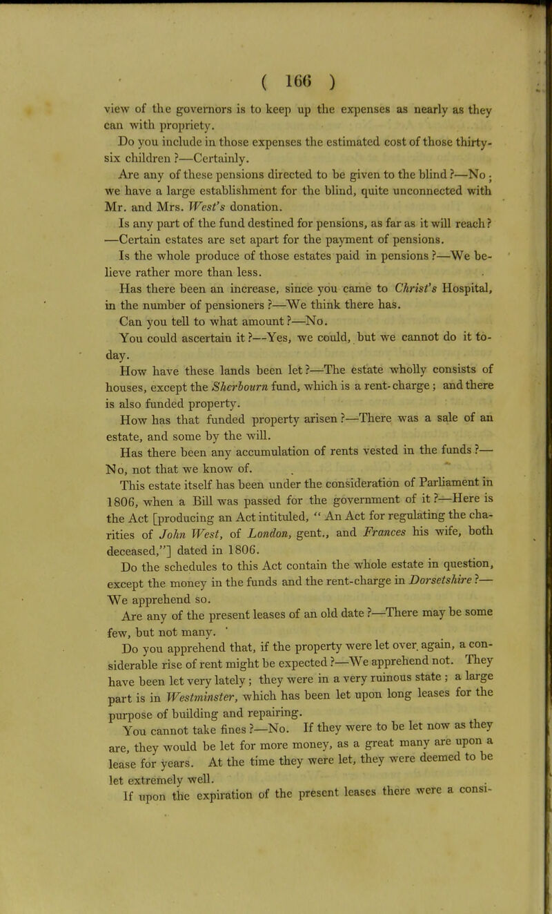 ( 160 ) view of the governors is to keep up the expenses as nearly as they can with propriety. Do you inckicle in those expenses the estimated cost of those thirty- six children ?—Certainly. Are any of these pensions directed to be given to the blind ?—No ; we have a large establishment for the blind, quite unconnected with Mr, and Mrs. West's donation. Is any part of the fund destined for pensions, as far as it will reach? —Certain estates are set apart for the payment of pensions. Is the whole produce of those estates paid in pensions ?—We be- lieve rather more than less. Has there been an increase, since you came to Christ's Hospital, in the number of pensioners ?—We think there has. Can you tell to what amount ?—^No. You could ascertain it ?—Yes, we could, but we cannot do it to- day. How have these lands been let?—^The estate wholly consists of houses, except the Sherbourn fund, which is a rent-charge ; and there is also funded property. How has that funded property arisen ?—There was a sale of an estate, and some by the will. Has there been any accumulation of rents vested in the funds ?— No, not that we know of. This estate itself has been under the consideration of Parliament in 1806, when a Bill was passed for the government of it ?—Here is the Act [producing an Act intituled,  An Act for regulating the cha- rities of John West, of London, gent., and Frances his wife, both deceased,] dated in 1806. Do the schedules to this Act contain the whole estate in question, except the money in the funds and the rent-charge in Dorsetshire ?— We apprehend so. Are any of the present leases of an old date ?—There may be some few, but not many. Do you apprehend that, if the property were let over again, a con- siderable rise of rent might be expected ?—We apprehend not. ^fhey have been let very lately ; they were in a very ruinous state ; a large part is in Westminster, which has been let upon long leases for the purpose of building and repairing. You cannot take fines ?—No. If they were to be let now as they are, they would be let for more money, as a great many are upon a lease for years. At the time they were let, they were deemed to be let extremely well. If upon the expiration of the present leases there were a consi-