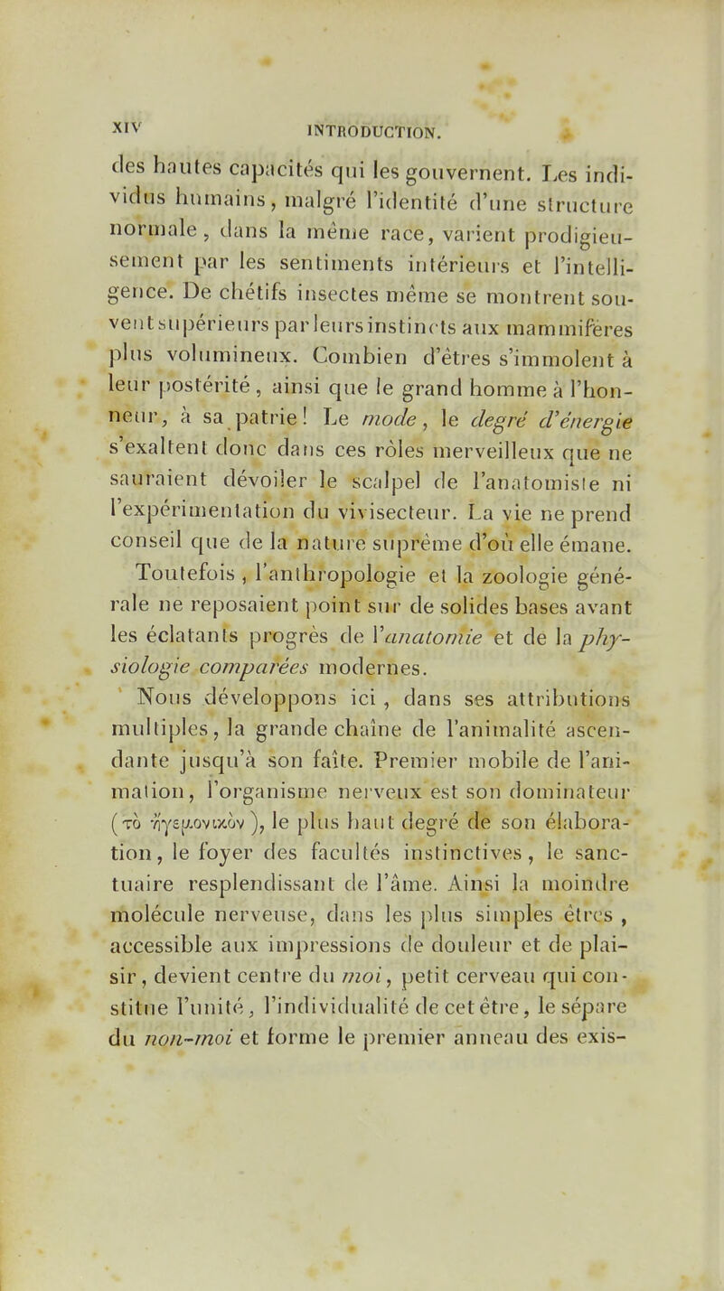 des hautes capacités qui les gouvernent. Les indi- vidus humains, malgré l'identité d'une structure norniale , dans la même race, varient prodigieu- sement par les sentiments intérieurs et l'intelli- gence. De chétifs insectes même se montrent sou- vent supérieurs par leurs instincts aux mammifères plus volumineux. Combien d'êtres s'immolent à leur postérité , ainsi que le grand homme à l'hon- neur, à sa patrie! Le mode, le degré d'énergie s'exaltent donc datis ces rôles merveilleux que ne sauraient dévoiler le scalpel de l'anatomisle ni l'expérimentation du vivisecteur. La vie ne prend conseil que de la nature suprême d'où elle émane. Toutefois , l'anthropologie et la zoologie géné- rale ne reposaient point sur de solides bases avant les éclatants progrès de Vanatomie et de la phy- siologie comparées modernes. Nous développons ici , dans ses attributions multiples, la grande chaîne de l'animalité ascen- dante jusqu'à son faîte. Premier mobile de l'ani- mation, l'organisme nerveux est son dominateur (to -?lys[y.ovtxov ), le plus haut degré de son élabora- tion, le foyer des facultés instinctives, le sanc- tuaire resplendissant de l'âme. Ainsi la moindre molécule nerveuse, dans les plus siuiples êtres , accessible aux impressions de douleur et de plai- sir, devient centre du moi, petit cerveau qui con- stitue l'unité, l'individualité de cet être, le sépare du non-moi et forme le premier anneau des exis-