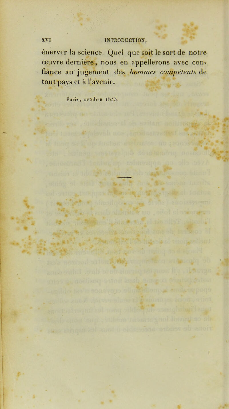 énerver la science. Quel que soit le sort de notre œuvre dernière, nous en appellerons avec con» fiance au jugement des hommes compétents tout pays et à l'avenir. Pari», ortobre i843.
