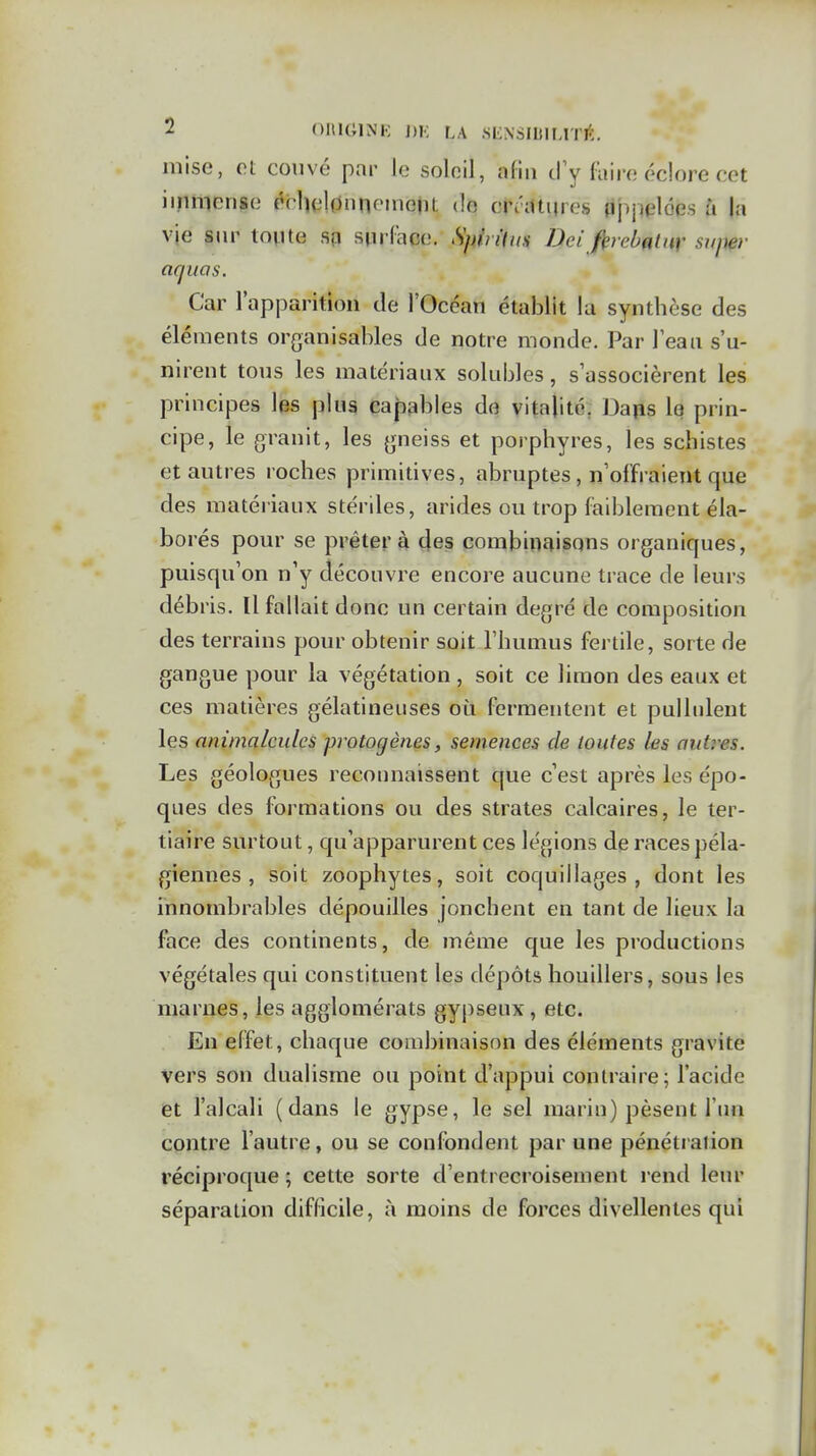 mise, ot couvé par le soleil, afin d'y laire éclore cet iinmense dclît'l0nnoMioiU do crâUines Appelées à la vie sur toute sn surface. Spinlus Dei firebatur sjtper aquas. Car rapparition de l'Océan établit la synthèse des éléments organisables de notre monde. Par leaa s'u- nirent tous les matériaux solubles, s'associèrent les principes les plus Capables de vitalité, Daps Iq prin- cipe, le granit, les gneiss et porphyres, les schistes et autres roches primitives, abruptes, n'offraient que des matériaux stériles, arides ou trop faiblement éla- borés pour se prêter à cjes combinaisons organiques, puisqu'on n'y découvre encore aucune trace de leurs débris. Il fallait donc un certain degré de composition des terrains pour obtenir soit l'humus fertile, sorte de gangue pour la végétation , soit ce limon des eaux et ces matières gélatineuses où fermentent et pullulent les animalcules protogènes, semences de toutes les autres. Les géologues recounaissent que c'est après les épo- ques des formations ou des strates calcaires, le ter- tiaire surtout, qu'apparurent ces légions de races péla- giennes , soit zoophytes, soit coquillages, dont les innombrables dépouilles jonchent en tant de lieux la face des continents, de même que les productions végétales qui constituent les dépôts houillers, sous les marnes, les agglomérats gyj)seux, etc. En effet, chaque combinaison des éléments gravite vers son dualisme ou point d'appui contraire; l'acide et l'alcali (dans le gypse, le sel marin) pèsent l'un contre l'autre, ou se confondent par une pénétration réciproque; cette sorte d'entrecroisement rend leur séparation difficile, à moins de forces divellentes qui