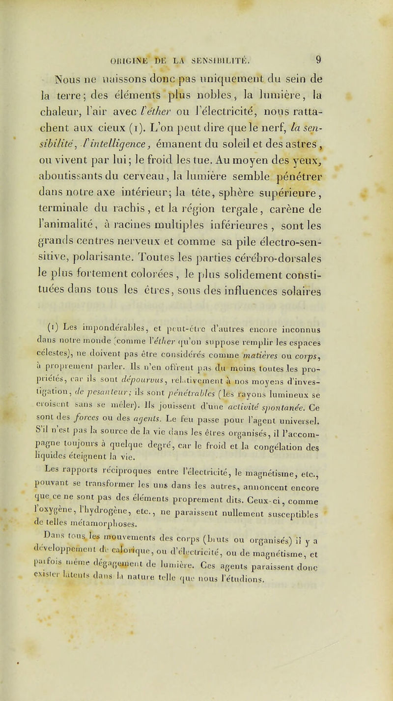 Nous ne \uiissons donc pas uniquement du sein de ]a terre; des éléments plus nobles, la lumière, la chaleur, Tair avec Cétlier ou J'électricité, nous ratta- chent aux cieux (i). L'on peut dire que le nerf, la sen- sibilité, f intelligence, émanent du soleil et des astres , ou vivent par lui ; le froid les tue. Au moyen des yeux, aboutissants du cerveau, la lumière semble pénétrer dans notre axe intérieur; la tête, sphère supérieure, terminale du rachis , et la région tergale, carène de l'animalité, à racines multiples inférieures, sont les grands centres nerveux et comme sa pile électro-sen- sitive, polarisante. Toutes les parties cérébro-dorsales le plus fortement colorées , le plus solidement consti- tuées dans tous les êtres, sous des influences solaires (i) Les impondérables, et ptut-clic d'aulres encore inconnus dans noire monde 'comme Vélher (|u'on suppose remplir les espaces célestes}, ne doivent pas être considdrc's comme matières ou corps, il proprement parler. Ils n'en olïrent pas du moins toutes les pro- priétés, car ils sont dépourvus, rel.itivement à nos moyens d'inves- tigation, Je pesanteur; ils sont pe'ne'trablcs (les rayons lumineu.x se croisent sans se mêler). Ils jouissent d'une activité spontanée. Ce sont des forces ou des agents. Le (eu passe pour l'agent universel. S'il n'est pas la source de la vie dans les êtres organisés, il l'accom- pagne toujours à quelque deyrc, car le froid et la congélation des liquides éteignent la vie. Les rapports réciproques entre l'électricité, le magnétisme, etc., pouvant se transformer les uns dans les autres, annoncent encore que ce ne sont pas des éléments proprement dits. Ceux-ci, comme l'oxygène, l'hydrogène, etc., ne paraissent nullement susceptibles de telles métamorphoses. Dans lousJe« mouvements des corps (b.uts ou organisés) ii y a développement d. calorique, ou d'électricité, ou de magnétisme, et pa.fois mêm,. dégagemeut de lun.ière. Ces agents paraissent donc exister latents dans la nature telle que nous l'étudions.