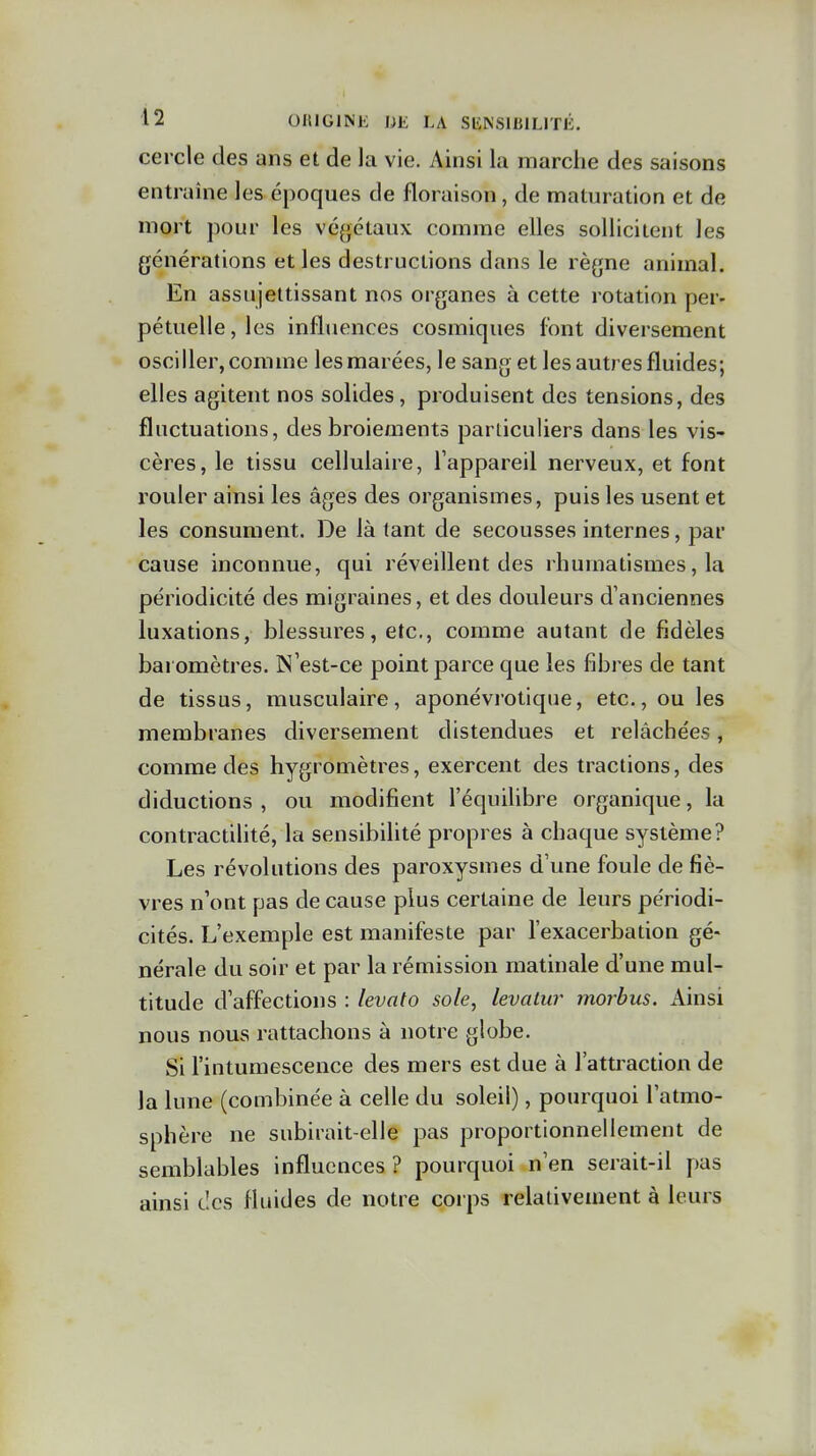 cercle des ans et de la vie. Ainsi la marche des saisons entraîne les époques de floraison, de maturation et de mort pour les végétaux comme elles sollicitent les générations et les destructions dans le règne animal. En assujettissant nos organes à cette rotation per- pétuelle,les influences cosmiques font diversement osciller, comme les marées, le sang et les autres fluides; elles agitent nos solides, produisent des tensions, des fluctuations, des broiements particuliers dans les vis- cères, le tissu cellulaire, Tappareil nerveux, et font rouler ainsi les âges des organismes, puis les usent et les consument. De là tant de secousses internes, par cause inconnue, qui réveillent des rhumatismes, la périodicité des migraines, et des douleurs d'anciennes luxations, blessures, etc., comme autant de fidèles bai omètres. N'est-ce point parce que les fibres de tant de tissus, musculaire, aponévi'otlque, etc., ou les membranes diversement distendues et relâchées, comme des hygromètres, exercent des tractions, des diductions , ou modifient l'équiUbre organique, la contractiUté, la sensibihté propres à chaque système? Les révolutions des paroxysmes d'une foule de fiè- vres n'ont pas de cause plus certaine de leurs périodi- cités. L'exemple est manifeste par l'exacerbation gé- nérale du soir et par la rémission matinale d'une mul- titude d'affections : levato sole, levalur morbus. Ainsi nous nous rattachons à notre globe. Si l'intumescence des mers est due à l'attraction de la lune (combinée à celle du soleil), pourquoi l'atmo- sphère ne subirait-elle pas proportionnellement de semblables influences ? pourquoi n'en serait-il pas ainsi des fluides de notre corps relativement à leurs