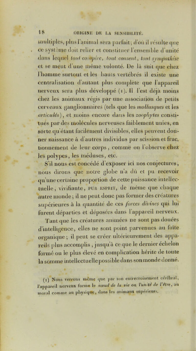 OlUGlNi: I)K LA SfONSmiLlTli;. inukiplcs, plus ranimai sera j)arfait; tl'ou il i csiilte (|ue ce systjine doil relier et constituer rensenii)le d'unité dans lequel toiil conspire, luul consent, toiil sympallu'sc et se meut d'une même volonté. De là suit que chez l'homme surtout et les liauis vertébrés il existe une centralisation d'autant plus conqdète que l'appareil nerveux sera plus développé (i). Il l'est déjà moins chez les animaux régis par une association de petits cerveaux ganglionnaires (tels que les mollusques et les articulés), et moins encore dans les zonphjtes consti- tués par des molécules nerveuses faiblement unies, en sorte qu'étant facilement divisibles, elles peuvent don- ner naissance à d'autres individus par scission et frac, tionnement de leur corps, comme on l'observe chez les polypes, les méduses, etc. S'il nous est concédé d'exposer ici nos conjectures, nous dirons que notre globe n'a dû et pu recevoir qu'une certaine proportion de cette puissance intellec- tuelle, vivifiante, pur esprit, de même que chaque autre monde ; il ne peut donc pas former des créatures supérieures à la quantité de ces foi'ces divines qui lui furent départies et déposées dans l'appareil nerveux. Tant que les créatures animées ne sont pas douées d'intelhgence, elles ne sont point parvenues au faite organique ; il peut se créer ultérieurement des appa- reils plus accomplis , jusqu'à ce que le dernier échelon formé ou le plus élevé en complication hérite de toute la somme intellectuellepossible clans sonmonde donné. (i) Nous verrons même que par son entrecroisement cérébral, l'appareil nerveux forme le nœud de la vie ou Vuniié de l'être, au moral comme au physique, dans les animaux supérieurs.