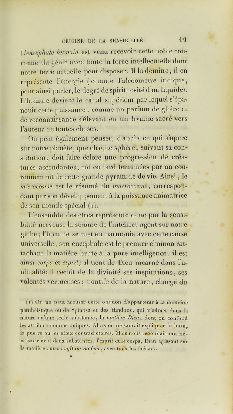 Vencéphale humain est venu recevoir cette noble cou- ronne (lu pénie avec toute ia force intellectuelle dont notre terre actuelle peut disposer. Il la domine, il en représente Tcnerfjie (comme Falcoomètre indique, pour ainsi parler, le degré de spirit uosité d'un liquide). L'homme devient le canal supérieur par lequel s'épa^ nouit cette puissance , comme un parfum de gloire et de reconnaissance s'élevant en un hymne sacré vers Tauteur de toutes choses. On peut également penser, d'après ce qui s'opère sur notre planète, (|ue chaque sphère, suivant sa con- stitution, doit faire éclore une progression de créa- tures ascendantes, tôt ou tard terminées par un cou- ronnement de cette grande pyramide de vie. Ainsi, le microcosme est le résumé du macrocosme, correspon- dant par son développement à la puissance animatrice de son monde spécial (i). L'ensemble des êtres représente donc par la sensi- bilité nerveuse la somme de l'intellect agent sur notice globe ; l'homme se met en harmonie avec cette cause universelle ; son encéphale est le premier chaînon rat- tachant la matière brnte à la pure intelligence; il est ainsi corps et esprit; il tient de Dieu incarné dans l'a- nimalité; il reçoit de la divinité ses inspirations, ses volontés vertueuses ; pontife de la nature, chargé du (i) On ne peut accuser cette opinion d'appartenir à la doctrine panthéistique ou de Spinosa et des Hindous, qui n'admet dans la nature qu'une seule substance, la matière-Dieu^ dont on confond les atlribuls comme uniques. Alors on ne saurait expliquer la lutte, la gueire ou les effets contradictoires. Mais nous reconnaissons né- cessaireineiit deux substances, l'esprit et le coi ps, Dieu agissant sur la tiiaticre : meus ngitans inolem, avec tous les théistes.