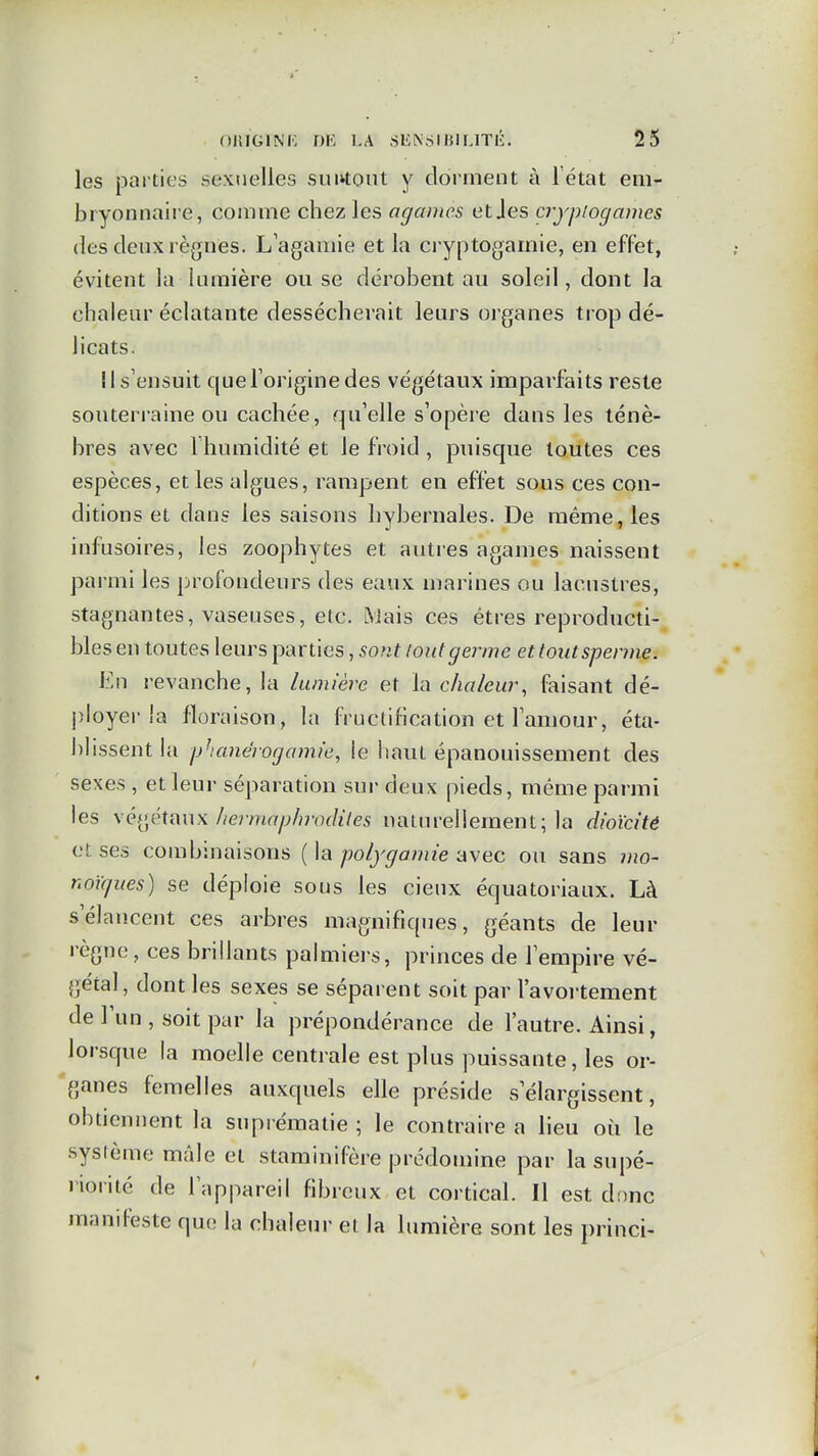 les parties sexuelles suntoiit y dorment à l'état em- bryonnaire, comme chez les agcimcs et Jes cryptogames des deux règnes. L'agamie et la cryptogamie, en effet, évitent la lumière ou se dérobent au soleil, dont la chaleur éclatante dessécherait leurs organes trop dé- licats. Il s'ensuit queToriginedes végétaux imparfaits reste souterraine ou cachée, qu'elle s'opère dans les ténè- bres avec 1 humidité et le froid, puisque toutes ces espèces, et les algues, rampent en effet sous ces con- ditions et dans les saisons hybernales. De même, les infusoires, les zoophytes et autres agames naissent parmi les profondeurs des eaux marines ou lacustres, stagnantes, vaseuses, etc. NJais ces êtres reproducti- bles en toutes leurs parties, sont tout germe et tout sperme. En revanche, la lumière et la chaleur, faisant dé- ployer la floraison, la fructification et l'amour, éta- blissent la phanérogamie, le liant épanouissement des sexes , et leur séparation sur deux pieds, même parmi les xé^^étnux liei-maphrodiles naturellement; la dioïcitê et ses combinaisons {\c\ polygamie-Avec ou sans mo- noKjues) se déploie sous les cieux équatoriaux. Là s'élancent ces arbres magnifiques, géants de leur règne, ces brillants palmiers, princes de l'empire vé- gétal, dont les sexes se séparent soit par l'avortement de l'un , soit par la prépondérance de l'autre. Ainsi, lorsque la moelle centrale est plus puissante, les or- ganes femelles auxquels elle préside s'élargissent, obtiennent la suprématie ; le contraire a lieu où le sysième mâle et staminifère prédomine par la supé- riorité de l'appareil fibreux et cortical. Il est dnnc manifeste que la chaleur et la limiière sont les princi-