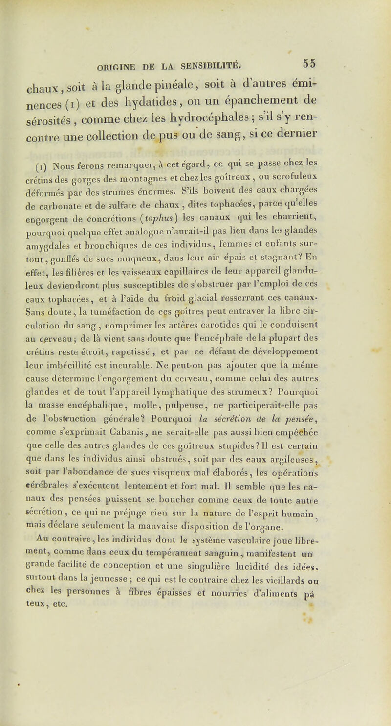 chaux, soit à la glande pinéale, soit à d autres émi- nences (i) et des hydatides, ou un épanchement de sérosités , comme chez les hydrocéphales ; s il s'y ren- contre une collection de pus ou de sang, si ce dernier (i) Nous ferons remarquer, à cet égard, ce qui se passe chez les crétins des gorges des montagnes et chez les goitreux, ou scrofuleux de'formés par des strumes énormes. S'ils holvent des eaux chargées de carbonate et de sulfate de chaux , dites tophacées, parce qu'elles engorgent de concrétions (tophus) les canaux qui les charrient, pourquoi quelque effet analogue n'aurait-il pas lieu dans les glandes amygdales et bronchiques de ces individus, femmes et enfants sur- tout, gonflés de sucs muqueux, dans leur air épais et stagnant? En effet, les filières et les vaisseaux capillaires de leur appareil glandu- leux deviendront plus susceptibles de s'obstruer par l'emploi de ces eaux tophacées, et à l'aide du frûid glacial resserrant ces canaux. Sans doute, la tuméfaction de ces goitres peut entraver la libre cir- culation du sang, comprimer les artères carotides qui le conduisent au Cjerveau; de là vient sans doute que l'encéphale delà plupart des crétins reste étroit, rapetissé , et par ce défaut de développement leur imbécillité est incurable. Ne peut-on pas ajouter que la même cause détermine l'engorgement du cerveau, comme celui des autres glandes et de tout l'appareil lymphatique desstrumeux? Pourquoi la masse encéphalique, molle, pulpeuse, ne participerait-elle pas de l'obstiruction générale? Pourquoi la sécrétion de la pensée, comme s'exprimait Cabanis, ne serait-elle pas aussi bien empêchée que celle des autres glandes de ces goitreux stupidesPlI est certain que dans les individus ainsi obstrués, soit par des eaux argileuses, soit par l'abondance de sucs visqueux mal élaborés, les opérations cérébrales s'exécutent lentement et fort mal. 11 semble que les ca- naux des pensées puissent se boucher comme ceux de toute autre sécrétion, ce qui ne préjuge rien sur la nature de l'esprit humain mais déclare seulement la mauvaise disposition de l'organe. Au contraire, les individus dont le système vasculaire joue libre- ment, comme dans ceux du tempérament sanguin, manifestent un grande facilité de conception et une singulière lucidité dos idées, surtout dans la jeunesse ; ce qui est le contraire chez les vieillards ou chez les personnes à fibres épaisses et nourries d'aliments pà teux, etc. «