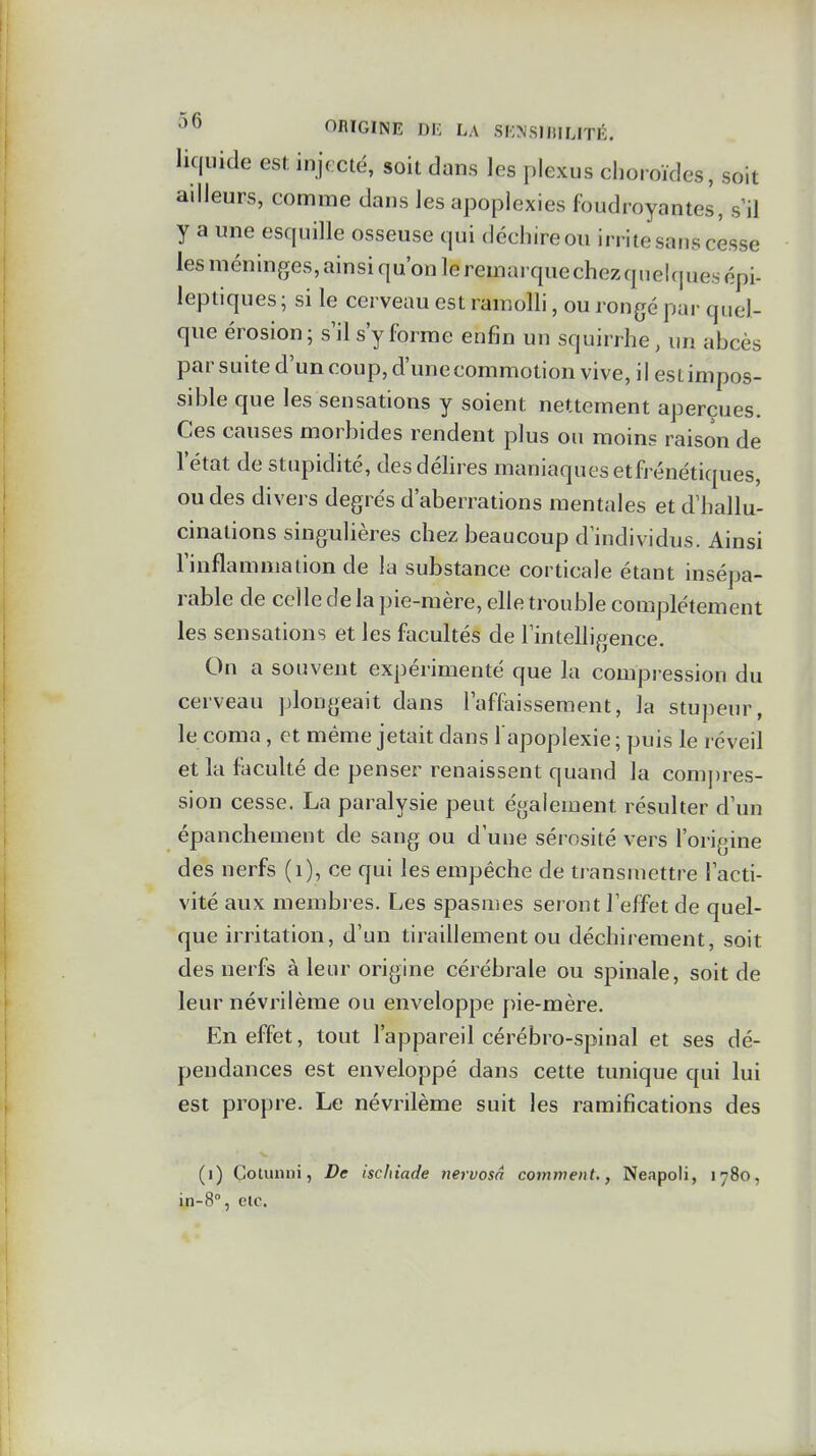 liquide est injoctë, soit dans les plexus choroïdes, soit ailleurs, comme dans les apoplexies foudroyantes, s'il y a une esquille osseuse qui déchire ou irrite sans cesse les méninges, ainsi qu'on le remarquechezquelquesopi- leptiques ; si le cerveau est ramolli, ou rongé par quel- que érosion; s'il s'y forme enfin un squirrhe, un abcès par suite d'un coup, d'une commotion vive, il estimpos- sible que les sensations y soient nettement aperçues. Ces causes morbides rendent plus ou moins raison de l'état de stupidité, desdéhres maniaques etfrénétiques, ou des divei s degrés d'aberrations mentales et d'hallu- cinations singulières chez beaucoup d'individus. Ainsi l'inflammation de la substance corticale étant insépa- rable de celle de la pie-mère, elle trouble complètement les sensations et les facultés de l'intelligence. On a souvent expérimenté que la compi ession du cerveau plongeait dans l'affaissement, la stupeur, le coma , et même jetait dans l'apoplexie; puis le réveil et la faculté de penser renaissent quand la compres- sion cesse. La paralysie peut également résulter d'un épanchement de sang ou d'une sérosité vers l'origine des nerfs (i), ce qui les empêche de transmettre l'acti- vité aux membres. Les spasmes seront l'effet de quel- que irritation, d'un tiraillement ou déchirement, soit des nerfs à leur origine cérébrale ou spinale, soit de leur névrilème ou enveloppe pie-mère. En effet, tout l'appareil cérébro-spinal et ses dé- pendances est enveloppé dans cette tunique qui lui est propre. Le névrilème suit les ramifications des (i) Cotunni, De ischiade nervosa comment., Neapoli, 1780, in-8% elc.