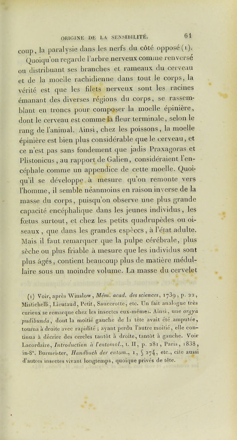 coup, la paralysie dans les nerfs du côté opposé (i). Quoiqu on regarde l'arbre nerveux comme renversé ou distribuant, ses branches et rameaux du cerveau et de la moelle rachidienne dans tout le corps, la vérité est que les filets nerveux sont les racines émanant des diverses régions du corps, se rassem- blant en troncs pour composer la moelle épinière, dont le cerveau est comme la fleur terminale, selon le rang de l'animal. Ainsi, chez les poissons, la moelle épinière est bien plus considérable que le cerveau, et ce n'est pas sans fondement que jadis Praxagoras et Plistonicus , au rapport de Galien, considéraient l'en- céphale comme un appendice de cette moelle. Quoi- qu'il se développe à mesure cpjon remonte vers l'homme, il semble néanmoins en raison inverse de la masse du corps, puisqu'on observe une plus grande capacité encéphalique dans les jeunes individus, les fœtus surtout, et chez les petits quadrupèdes ou oi- seaux , que dans les grandes espèces, à l'état adulte. Mais il faut remarquer que la pulpe cérébrale, plus sèche ou plus friable à mesure que les individus sont plus âgés, contient beaucoup plus de matière médul- laire sous un moindre volume. La masse du cervelet (i) Voir, après Winslow , Ment. acad. des sciences, lySgjp. 22, Mistichelli, Lieutaud, Petit, Saucerolle, etc. Un fait analo{jue très curieux se remarque chez les insectes eux-mêmes. Ainsi, une orgya pudibunda, dont la moitié gauche de h tête avait clé amputée, tourna à droite avec rapidité ; ayant perdu l'autre moitié, elle con- tinua à décrire des cercles tantôt à droite, tantôt à gauche. Voir Lacordaire, Introduction à l'eniomol., t. II, p. 281, Paris, i838, in-8°. Burnipister, Handbuch der entom., i, § 274, etc., cite aussi d'autres insectes vivant longtemps, quoique privés de tête.