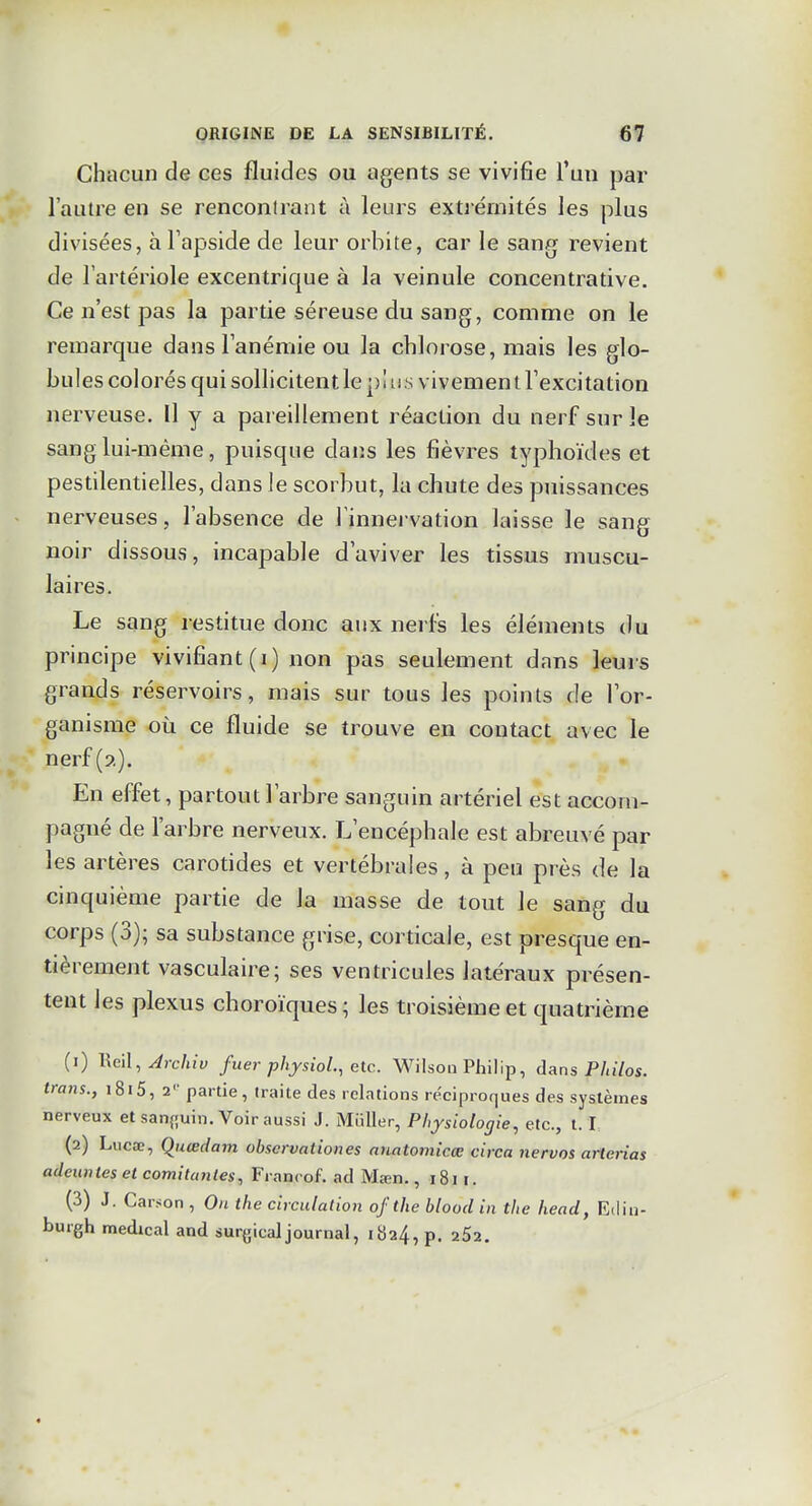 Chacun de ces fluides ou agents se vivifie l'un par l'autre en se renconlrant à leurs extrémités les plus divisées, àTapside de leur orbite, car le sang revient de l'artériole excentrique à la veinule concentrative. Ce n'est pas la partie séreuse du sang, comme on le remarque dans l'anémie ou la chlorose, mais les glo- bules colorés qui sollicitent le plus vivement l'excitation nerveuse. Il y a pareillement réaction du nerf sur le sang lui-même, puisque dans les fièvres typhoïdes et pestilentielles, dans le scorbut, la chute des puissances nerveuses, l'absence de l'innervation laisse le sang noir dissous, incapable d'aviver les tissus muscu- laires. Le sang restitue donc aux nerfs les éléments du principe vivifiant (i) non pas seulement dans leurs grands réservoirs, mais sur tous les points de l'or- ganisme où ce fluide se trouve en contact avec le nerf (?,). En effet, partout l'arbre sanguin artériel est accom- pagné de l'arbre nerveux. L'encéphale est abreuvé par les artères carotides et vertébrales, à peu près de la cinquième partie de la masse de tout le sang du corps (3); sa substance grise, corticale, est presque en- tièrement vasculaire; ses ventricules latéraux présen- tent les plexus choroïques ; les troisième et quatrième (1) lieil, Jrchiv fuer physioL, etc. Wilson Philip, dans Philos, trans., i8i5, 2'' partie, traite des relations re'ciproques des systèmes nerveux et sanguin. Voir aussi J. Miiller, Physiologie, etc., 1.1, (2) Lucœ, Qiiœdam obscrvationes anatomicœ circa nervos arterias adeuntes et comitunles, Francof. ad Mœn., 1811. (3) J. Carson , On tlie circulation of the blood in the head, Edin- burgh médical and surgicaljournal, iba4, p. 252.