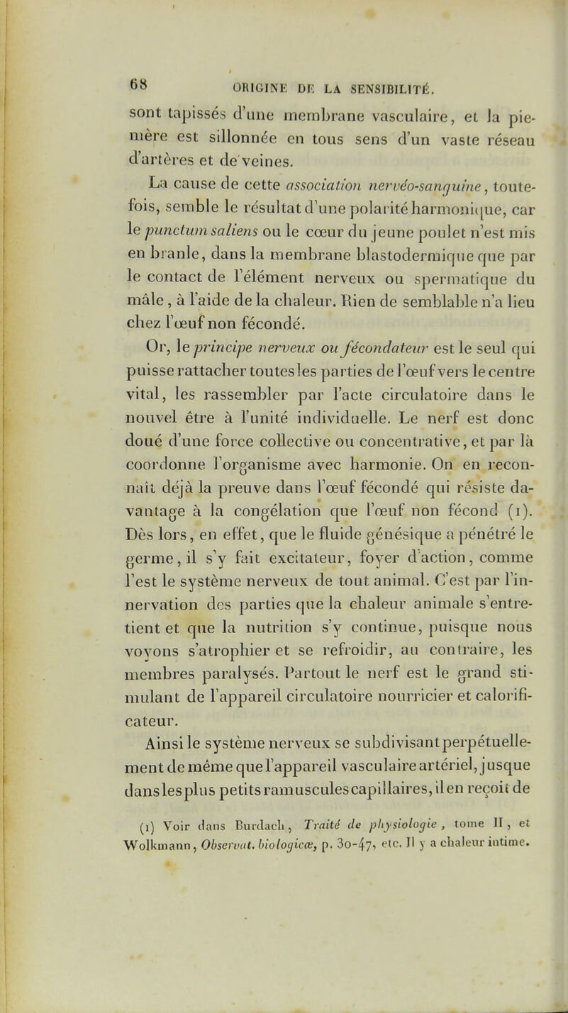 sont tapissés d'une membrane vasculaire, et la pie- mère est sillonnée en tous sens d'un vaste réseau d'artères et de veines. La cause de cette association nervéo-sanguine, toute- fois, semble le résultat d'une polarité harmonii[ue, car le punctum saliens ou le cœur du jeune poulet n'est mis en branle, dans la membrane blastodermique que par le contact de l'élément nerveux ou spermatique du mâle , à l'aide de la cbaleur. Rien de semblable n'a lieu chez l'œuf non fécondé. Or, le principe nerveux ou fécondateur est le seul qui puisse rattacher toutesles parties de l'œuf vers le centre vital, les rassembler par l'acte circulatoire dans le nouvel être à l'unité individuelle. Le nerf est donc doué d'une force collective ou concentrative, et par là coordonne l'organisme avec harmonie. On en recon- naît déjà la preuve dans Tœuf fécondé qui résiste da- vantage à la congélation que l'œuf non fécond (i). Dès lors, en effet, que le fluide génésique a pénétré le germe, il s'y fait excitateur, foyer daction, comme l'est le système nerveux de tout animal. C'est par l'in- nervation des parties que la chaleur animale s'entre- tient et que la nutrition s'y continue, puisque nous voyons s'atrophier et se refroidir, au contraire, les membres paralysés. Partout le nerf est le grand sti- mulant de l'appareil circulatoire nourricier et calorifi- cateur. Ainsi le système nerveux se subdivisant perpétuelle- ment de même que l'appareil vasculaire artériel, jusque danslesplus petits ramuscules capillaires, il en reçoit de (i) Voir dans BurJacli, Traité de physiologie, tome II, et