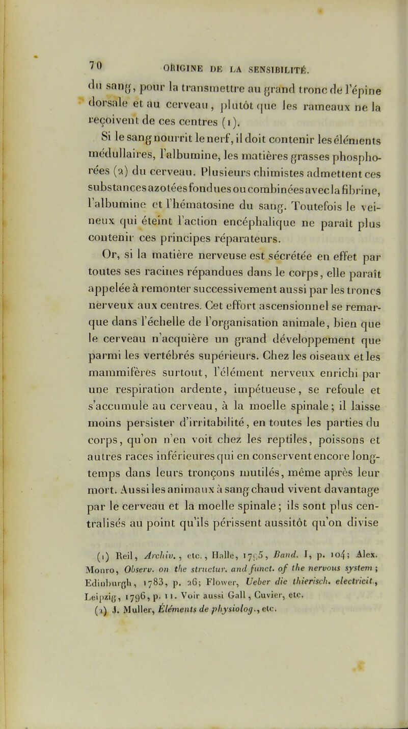 du san^ , pour la transmettre au (jrand tronc de 1 épine dorsale et au cerveau, plutôt (|ue les rameaux ne la reçoivent de ces centres ( i ). Si le sang nourrit le nerf, il doit contenir les éléments médullaires, lalburaine, les matières grasses phospho- rées (a) du cerveau. Plusieurs chimistes admettent ces substancesazotéesfonduesoucorabincesaveclafibrine, l'albumine et Thématosine du sang. Toutefois le vei- neux qui éteint Faction encéphalique ne paraît plus contenir ces principes réparateurs. Or, si la matière nerveuse est sécrétée en effet par toutes ses racines répandues dans le corps, elle paraît appelée à remonter successivement aussi par les troncs nerveux aux centres. Cet effort ascensionnel se remar- que dans l'échelle de Torganisation animale, bien que le cerveau n'acquière un grand développement que parmi les vertébrés supérieurs. Chez les oiseaux et les mammifères surtout, l'élément nerveux enrichi par une respiration ardente, impétueuse, se refoule et s'accumule au cerveau, à la moelle spinale; il laisse moins persister d'irritabilité, en toutes les parties du corps, qu'on n'en voit chez les reptiles, poissons et autres races inférieures qui en conservent encore long- temps dans leurs tronçons mutilés, même après leur mort. Aussi les animaux à sang chaud vivent davantage par le cerveau et la moelle spinale ; ils sont plus cen- tralisés au point qu'ils périssent aussitôt qu'on divise (i) Reil, Jrchiv., etc., Halle, 17;,5, Baud. I, p. io4; Ahx. Monro, Observ. on tlie structur. ancifiinct. of the nervous System; EdinljiirgVi, 1783, p. 26; Flower, Ueber die tkierisch. electricit.^ Lei[izi{j, 1796, p. 11. Voir aussi Gall, Cuvier, etc. ( j) ,]. MaWer, Éléments de pliysiolog., etc.