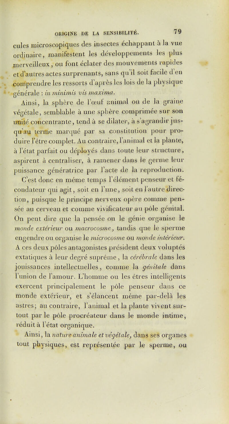 cules microscopiques des insectes échappant îi la vue ordinaire, manifestent les développements les plus merveilleux, ou font éclater des mouvements rapides et d autres actes surprenants, sans qu'il soit facile d'en comprendre les ressorts d'après les lois de la physique générale : in minimis vis maxinia. Ainsi, la sphère de l'œuf animal ou de la graine végétale, semblable à une sphère comprimée sur son unité concentrante, tend à se dilater, à s'agrandir jus- qu'au terme marqué par sa constitution pour pro- duire l'être complet. Au contraire, l'animal et la plante, à l'état parfait ou déployés dans toute leur structure, aspirent à centraliser, à ramener dans le germe leur puissance génératrice par l'acte de la l'eproduction. C'est donc en même temps l'élément penseur et fé- condateur qui agit, soit en l'une, soit en l'autre direc- tion , puisque le principe nerveux opère comme pen- sée au cerveau et comme vivificateur au pôle génital. On peut dire que la pensée ou le génie organise le monde extérieur ou macrocosme, tandis que le sperme engendre ou organise le microcosme ou monde intérieur. A ces deux pôles antagonistes président deux voluptés extatiques à leur degré suprême , la cérébrale dans les jouissances intellectuelles, comme la génitale dans l'union de l'amour. L'homme ou les êtres intelligents exercent principalement le pôle penseur dans ce monde extérieur, et s'élancent même par-delà les astres; au contraire, l'animal et la plante vivent sur- tout par le pôle procréateur dans le monde intime, réduit à l'état organique. Ainsi, la nature animale et végétale, dans ses organes tout physiques, est représentée par le sperme, ou