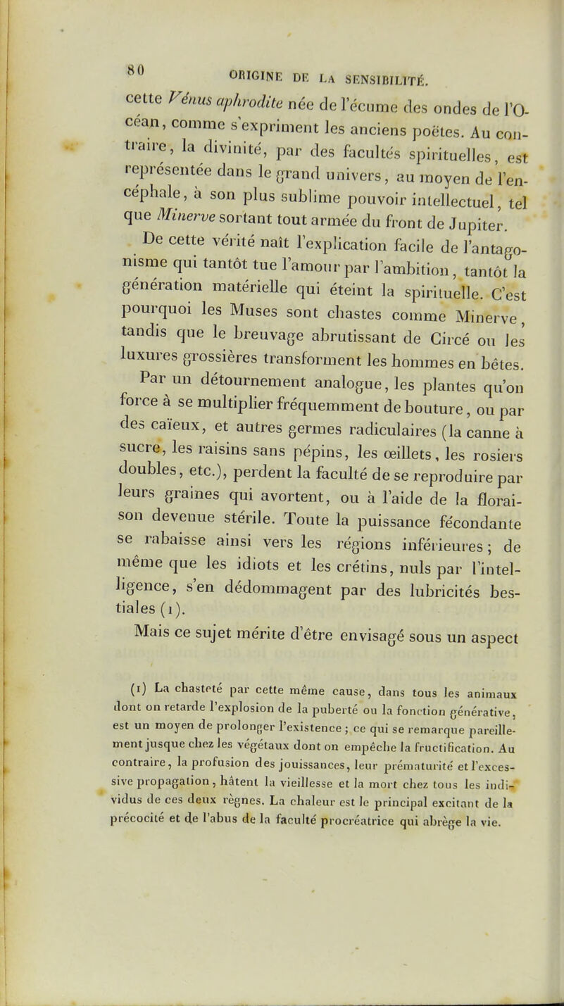 cette Fénus aphrodite née de l'écume des ondes de l'O- céan, comme s expriment les anciens poètes. Au con- trante, la divinité, par des facultés spirituelles est représentée dans le (^rand univers, au moyen deVen- céphale, à son plus sublime pouvoir intellectuel, tel que Minerve sortant tout armée du front de Jupiter. De cette vérité naît lexplication facile de l'antago- nisme qui tantôt tue lamour par 1 ambition, tantôt la génération matérielle qui éteint la spirituelle. Cest pourquoi les Muses sont chastes comme Minerve, tandis que le breuvage abrutissant de Gircé ou les luxures grossières transforment les hommes en bêtes. Parmi détournement analogue, les plantes qu'on force à se multiplier fréquemment de bouture, ou par des caïeux, et autres germes radiculaires (la canne à sucre, les raisins sans pépins, les œillets, les rosiers doubles, etc.), perdent la faculté de se reproduire par leurs graines qui avortent, ou à l'aide de la florai- son devenue stérile. Toute la puissance fécondante se rabaisse ainsi vers les régions inférieures ; de même que les idiots et les crétins, nuls par l'intel- ligence, s'en dédommagent par des lubricités bes- tiales (i). Mais ce sujet mérite d'être envisagé sous un aspect (i) La chasteté par cette même cause, dans tous les animaux dont on retarde l'explosion de la puberté ou la fonction générative, est un moyen de prolonger l'existence ; ce qui se remarque pareille- ment jusque chez les végétaux dont on empêche la fructification. Au contraire, la profusion des jouissances, leur lorématurité et l'exces- sive propagation, hâtent la vieillesse et la mort chez tous les indi- vidus de ces deux règnes. La chaleur est le principal excitant de la précocité et de l'abus de la faculté procréatrice qui abrège la vie.