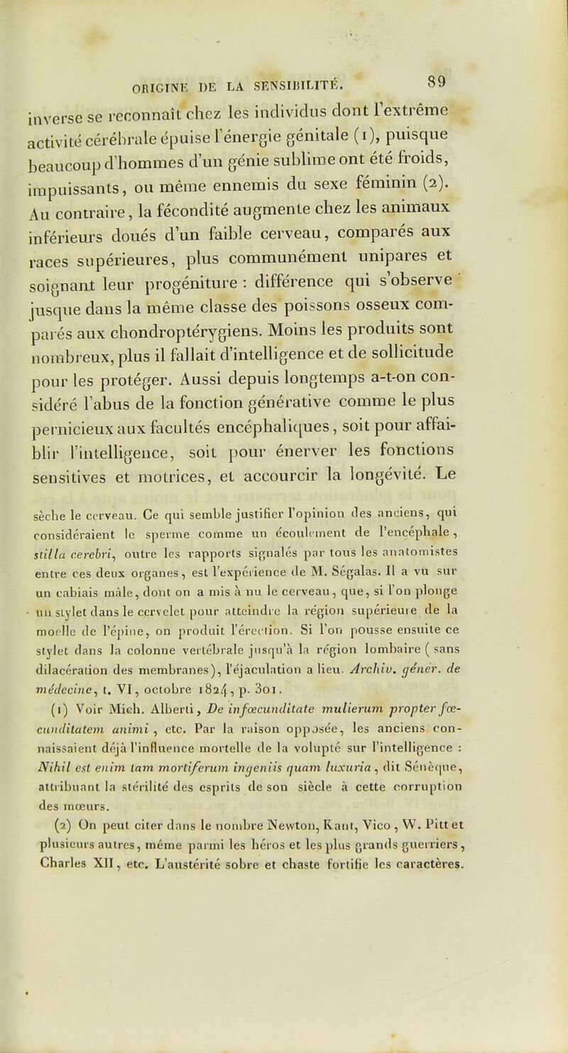 inverse se reconnaît chez les individus dont lextrême activité cérébrale épuise Ténergie génitale (i), puisque beaucoup d'hommes d'un génie sublime ont été froids, impuissants, ou même ennemis du sexe féminin (2). Au contraire, la fécondité augmente chez les animaux inférieurs doués d'un faible cerveau, comparés aux races supérieures, plus communément unipares et soignait leur progéniture : différence qui s'observe ' jusque dans la même classe des poissons osseux com- parés aux chondroptérygiens. Moins les produits sont nombreux, plus il fallait d'intelligence et de sollicitude pour les protéger. Aussi depuis longtemps a-t-on con- sidéré l'abus de la fonction générative comme le plus pernicieux aux facultés encéphaliques, soit pour affai- blir l'intelligence, soit pour énerver les fonctions sensitives et motrices, et accourcir la longévité. Le sèche le cerveau. Ce qui semble justifier l'opinion des anciens, qui considéraient le sperme comme un écoulement de l'encépliale, stilla cerebri, outre les rapports signalés par tous les anntomistes entre ces deux organes, est l'expérience de M. Ségalas. Il a vu sur un cabiais mâle, dont on a mis à nu le cerveau, que, si l'on plonge ■ un stylet dans le cervelet pour atteindre la re'gion supérieure de la mor-lle de l'épine, on produit l'ércciion. Si l'on pousse ensuite ce stylet dans la colonne vertébrale jusqu'à la région lombaire ( sans dilacération des membranes), l'éjaculation a lievi. Archiv. génér. de médecine^ t. VI, octobre 1824, p- 3oi. (1) Voir Mich. Alberli, De infœcunditate mulierum propterfœ- cunditatem animi , etc. Par la raison opposée, les anciens con- naissaient déjà l'influence mortelle de la volupté sur l'intelligence : Nihil est eiiim lam mortiferum intjeniis quam luxuria^ dit Sénè(iue, attribuant la stérilité des esprits de son siècle à cette corruption des mœurs. (2) On peut citer dans le nombre Newton, Rant, Vico , W. Pittet plusieurs autres, même parmi les héros et les plus grands guerriers, Charles XII, etc. L'austérité sobre et chaste fortifie les caractères.