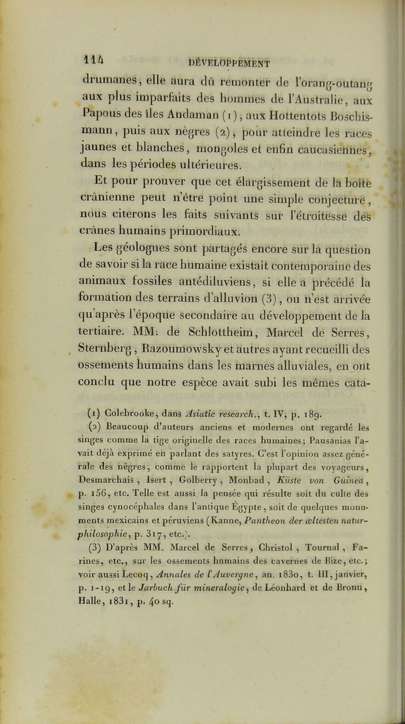 drumanes, elle aura dû remonter de l'orang-outanfj aux plus imparfaits des hommes de l'Australie, aux Papous des îles Andaman (i ), aux Hottentots Boschis- mann, puis aux nègres (2), pour atteindre les races jaunes et blanches, mongoles et enfin caucasiennes, dans les périodes ultérieures. Et pour prouver que cet élargissement de la boîte crânienne peut n'être point une simple conjecture, nous citerons les faits suivants sur l'étroitesse des crânes humains primordiaux. Les géologues sont partagés encore sur la question de savoir si la race humaine existait contemporaine des animaux fossiles antédUuviens, si elle a précédé la formation des terrains d'alluvion (3), ou n est arrivée qu'après l'époque secondaire au développenient de la tertiaire. MM; de Schlottheim, Marcel de Serres, Sternberg, Razoumowsky et autres ayant recueilli des ossements humains dans les marnes alluviales, en ont conclu que notre espèce avait subi les mêmes cata- (1) Colebrooke, dans Asiatic research., t. IV, p. 189. (2) Beaucoup d'auteurs anciens et modernes ont regardé les singes comme la tige originelle des races humaines; Pausanias l'a- vait déjà exprimé en parlant des satyres. C'est l'opinion assez géné- rale des nègres, comme le rapportent la plupart des voyageurs, Desmarchais , Isert , Golberry , Monbad , Kûste von Guinea, p. i56, etc. Telle est aussi la pensée qui résulte soit du culte des singes cynocéphales dans l'anlique Egypte, soit de quelques monu- ments mexicains et péruviens (Kanne, Panthéon der œllesten natur- philosophie, p. Si^, etc.\ (3) D'après MM. Marcel de Serres, Christol , Tournai , Fa- rines, etc., sur les ossements humains des cavernes de Bize,etc.; voir aussi Lecoq, ^»i?ia/es de TAuvergne, an. i83o, t. III, janvier, p. 1-19, et le Jarhuch fur minéralogie, de Léonhard et de Bronu , Halle, i83i, p. 4» sq.