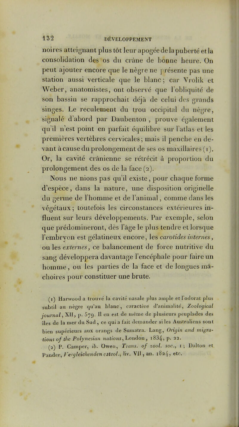 noires atteignan t plus tôt leur apogée de la puberté et la consolidation des os du crâne de bonne heure. On peut ajouter encore que le nègre ne j résente pas une station aussi verticale que le blanc ; car Vi olik et Weber, anatomistes, ont observé que l'obliquité de son bassin se rapprochait déjà de celui des grands singes. Le reculement du trou occipital du nègre, signalé d'abord par Daubenton , prouve également qu'il n'est point en parfait équilibre sur l'atlas et les premières vertèbres cervicales; mais il penche en de- vant à cause du prolongement de ses os maxillaires (i). Or, la cavité crânienne se rétrécit à proportion du prolongement des os de la face (2). Nous ne nions pas qu'il existe, pour chaque forme d'espèce, dans la nature, une disposition originelle du germe de l'homme et de l'animal, comme dans les végétaux ; toutefois les circonstances extérieures in- fluent sur leurs développements. Par exemple, selon que prédomineront, dès l'âge le plus tendre et lorsque l'embryon est gélatineux encore, les carotides internes, ouïes externes, ce balancement de force nutritive du sang développera davantage l'encéphale pour faire un homme, ou les parties de la face et de longues mâ- choires pour constituer une brute. (1) Harwood a trouvé la cavité nasale plus ample et l'odorat plus subtil au nègre qu'au blanc, caractère d'animalité, Zooloyical journal p. 679. Il en est de niérne de plusieurs peuplades des îles de la mer du Sud, ce qui a fait demander si les Australiens sont bien supérieurs aux orangs de Sumatra. Lang, Otigin and migra- tions of thc Polynesian jiattojis, London, i834, p. 22. (2) P. Camper, ib. Oweri, Trans. of zool. soc, i ; Daiton et Pander, rergleichcnden csteolUv> Vil, an. 1824, etc.