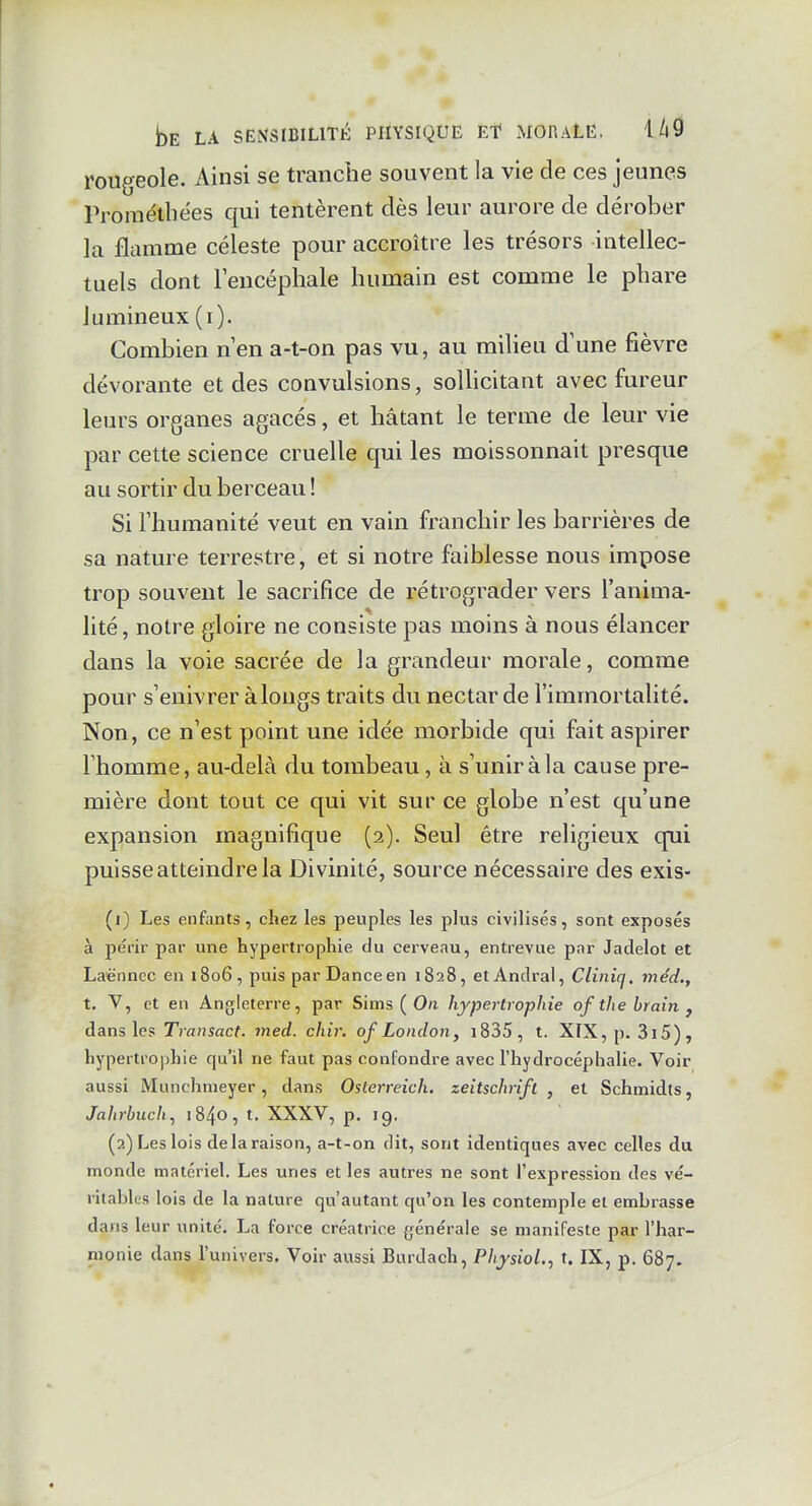 rougeole. Ainsi se tranche souvent la vie de ces jeunes Proraélbées qui tentèrent dès leur aurore de dérober la flamme céleste pour accroître les trésors intellec- tuels dont leucéphale humain est comme le phare lumineux (i). Combien n en a-t-on pas vu, au milieu d'une fièvre dévorante et des convulsions, soUicitant avec fureur leurs organes agacés, et hâtant le terme de leur vie par cette science cruelle qui les moissonnait presque au sortir du berceau ! Si l'humanité veut en vain franchir les barrières de sa nature terrestre, et si notre faiblesse nous impose trop souvent le sacrifice de rétrograder vers l'anima- lité , notre gloire ne consiste pas moins à nous élancer dans la voie sacrée de la grandeur morale, comme pour s'enivrer à longs traits du nectar de l'immortalité. Non, ce n'est point une idée morbide qui fait aspirer l'homme, au-delà du tombeau, à s'uniràla cause pre- mière dont tout ce qui vit sur ce globe n'est qu'une expansion magnifique (2). Seul être religieux qui puisse atteindre la Divinité, source nécessaire des exis- (1) Les enfants, chez les peuples les plus civilisés, sont exposés à périr par une hypertrophie du cerveau, entrevue par Jaclelot et Laënnec en 1806, puis par Danceen 1828, etAnclral, Cliniq. méd., t. V, et en Angleterre, par Sims ( O/i hypertrophie of the hrain j dans les Transact. med. chir. ofLondon, i835, t. XIX,p. 3i5), hypertrophie qu'il ne faut pas confondre avec l'hydrocéphalie. Voir aussi Munchnieyer, dans Osterreich. zeitschrifl , et Schmidts, Jahrbuch, 1840, t. XXXV, p. 19. (2) Les lois de la raison, a-t-on dit, sont identiques avec celles du monde matériel. Les unes et les autres ne sont l'expression des vé- ritables lois de la nature qu'autant qu'on les contemple et embrasse dans leur unité. La force créatrice générale se manifeste par l'har- monie dans l'univers. Voir aussi Burdach, Physiol.^ t. IX, p. 687.