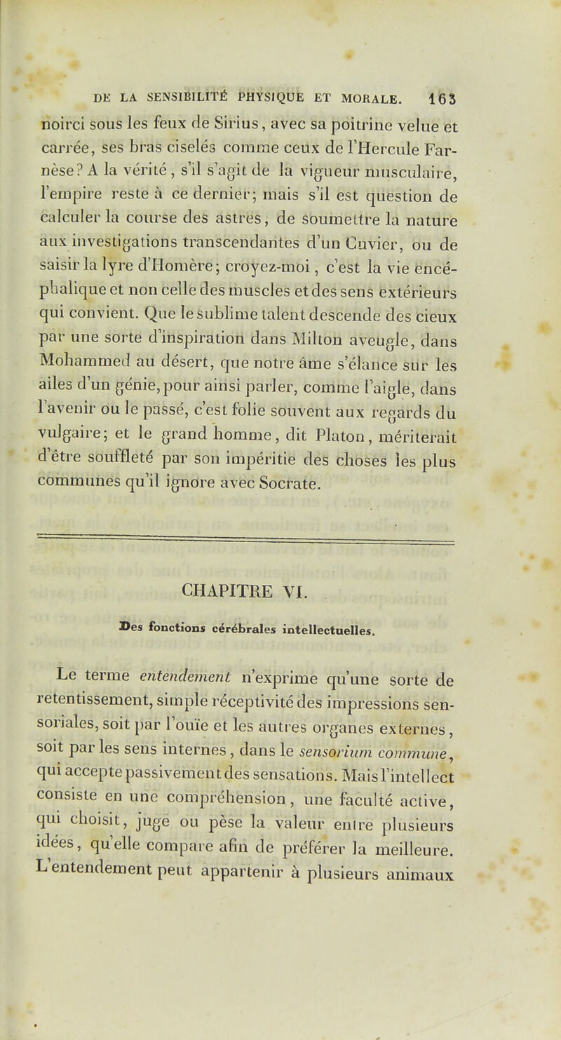 noirci sous les feux de Sirius, avec sa poitrine velue et carrée, ses bras ciselés comme ceux de l'Hercule Far- nèse? A la vérité , s'il s'agit de la vigueur musculaire, l'empire reste à ce dernier; mais s'il est question de calculer la course des astres, de soumettre la nature aux investigations transcendantes d'un Cuvier, ou de saisir la lyre d'Homère; croyez-moi, c'est la vie encé- phalique et non celle des muscles et des sens extérieurs qui convient. Que le sublime talent descende des cieux par une sorte d'inspiration dans Milton aveugle, dans Mohammed au désert, que notre âme s'élance sur les ailes d'un génie,pour ainsi parler, comme l'aigle, dans l'avenir ou le passé, c'est folie souvent aux regards du vulgaire; et le grand homme, dit Platon, mériterait d'être souffleté par son impéritie des choses les plus communes qu'il ignore avec Socrate. CHAPITRE VI. Des fonctions cérébrales intellectuelles. Le terme entendement n'exprime qu'une sorte de retentissement, simple réceptivité des impressions sen- soriales, soit par l'ouïe et les autres organes externes, soit par les sens internes, dans le sensoriuni commune, qui accepte passivement des sensations. Mais l'intellect consiste en une compréhension, une faculté active, qui choisit, juge ou pèse la valeur enlre plusieurs idées, qu'elle compare afin de préférer la meilleure. L'entendement peut appartenir à plusieurs animaux