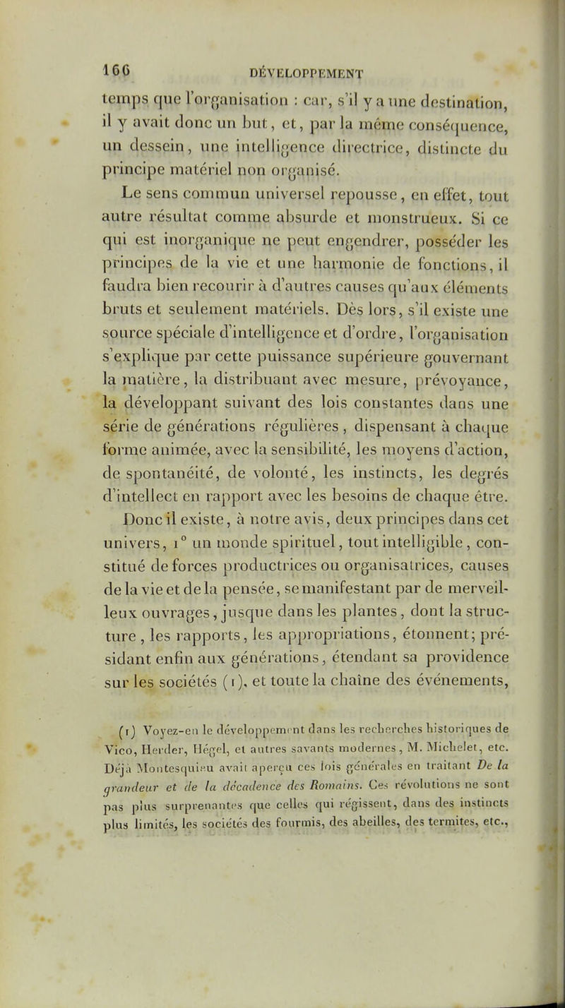 temps que l'orffanisation : car, s'il y a une destination, il y avait donc un but, et, par la même consé(}uence, un dessein, une inteili{jence directrice, distincte du principe matériel non oi yanisé. Le sens commun universel repousse, en effet, tout autre résultat comme absurde et monstrueux. Si ce qui est inorganique ne peut engendrer, posse'der les principes de la vie et une harmonie de fonctions, il faudra bien recourir à d'autres causes qu'aux éléments bruts et seulement matériels. Dès lors, s'il existe une source spéciale d'intelligence et d'ordre, l'organisation s'explique par cette puissance supérieure gouvernant la matière, la distribuant avec mesure, prévoyance, la développant suivant des lois constantes dans une série de générations régulières , dispensant à chat.[ue forme animée, avec la sensibilité, les moyens d'action, de spontanéité, de volonté, les instincts, les degrés d'intellect en rapport avec les besoins de chaque être. Donc il existe, à notre avis, deux principes dans cet univers, i° un monde spirituel, tout intelligible, con- stitué de forces productrices ou organisatrices, causes de la vie et de la pensée, se manifestant par de merveil- leux ouvrages, jusque dans les plantes, dont la struc- ture , les rapports, les appropriations, étonnent; pré- sidant enfin aux générations, étendant sa providence sur les sociétés ( i), et toute la chaîne des événements, ^r} Voyez-en le développemrnt dans les recLerclies historiques de Vico, Hei-der, Hé{^pl, el autres savants modernes, M. Miclielet, etc. Déjà Mantesquinu avaii aperçu ces lois ge'ne'rales en traitant De la grandeur et de la décadence des Romains. Ces re'voliuions ne sont pas plus surprenantes que celles qui rt%issent, dans des instincts plus limités, les sociétés des fourmis, des abeilles, des terniites, etc.,