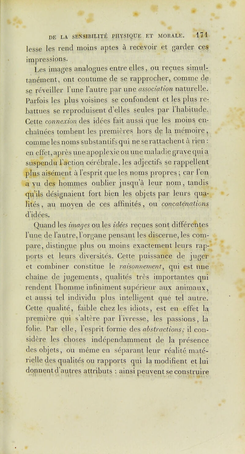 lesse les rend moins aptes à recevoir et garder ces impressions. Les images analogues entre elles, ou reçues simul- tanément, ont coutume de se rapprocher, comme dç se réveiller Tune l'autre par une association naturelle. Parfois les plus voisines se confondent et les plus re- battues se reproduisent d'elles seules par l'habilude. Cette connexion des idées fait aussi que les moins en- chaînées tombent les premières hors dp la mémoire , comme les noms substantifs qui ne se rattachent à rien : en effet, après vme apoplexie ou une maladie grave qui a suspendu l'action cérébrale, les adjectifs se rappellent plus aisément à l'esprit que les noms propres ; car l'on a vu des hommes oublier jusqu'à leur nom, tandis qu'ils désignaient fort bien les objets par leurs qua- lités , au moyen de ces affinités, ou concaténations d'idées. Quand les images ou les idées reçues sont différentes l'une de l'autre, l'organe pensant les discerne, les com- pare, distingue plus ou moins exactement leurs rap- ports et leurs diversités. Cette puissance de juger et combiner constitue le raisonnement, qui est une chaîne de jugements, qualités très importantes qui rendent l'homme infiniment supérieur aux animaux, et aussi tel individu plus intelligent qué tel autre. Cette qualité, faible chez les idiots, est en effet la première qui s'altère par l'ivresse, les passions, la folie. Par elle, l'esprit forme des abstractions; il con- sidère les choses indépendamment de la présence des objets, ou même en séparant leur réalité maté- rielle des qualités ou rapports qui la modifient et lui donnent d'autres attributs : ainsi peuvent se construire