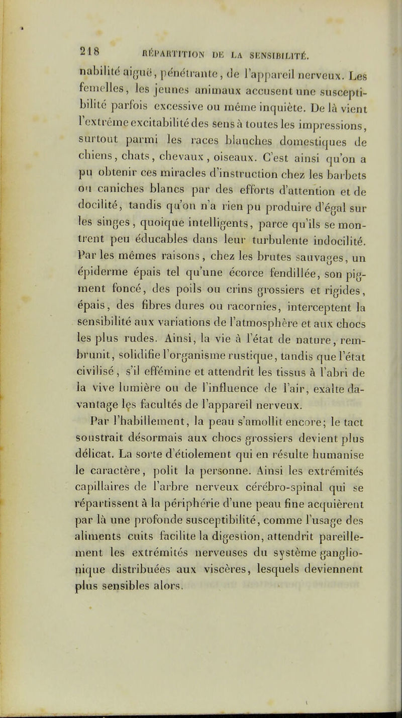 nabiliit! ai^jiui, pénétrante, de l'appareil nerveux. Les femelles, les jeunes animaux accusent une suscepti- bilité parfois excessive ou même inquiète. De là vient lextrême excitabilité des sensà toutes les impressions, surtout parmi les races Ijiauches domestiques de cbiens, chats, chevaux, oiseaux. G est ainsi qu'on a pu obtenir ces miracles d'instruction chez les barbets ou caniches blancs par des efforts d'attention et de docilité, tandis qu'on n'a rien pu produire d'é(jal sur les sinfTes, quoique intelligents, parce qu'ils se mon- trent peu éducables dans leur turbulente indocilité. Parles mêmes raisons, chez les brutes sauvages, un épiderme épais tel qu'une écorce fendillée, son pig- ment foncé, des poils ou crins grossiers et rigides, épais, des fibres dures ou racornies, interceptent la sensibilité aux variations de l'atmosphère et aux chocs les plus rudes. Ainsi, la vie à l'état de nature, rem- brunit, solidifie l'organisme rustique, tandis que l'état civilisé, s'il efféminé et attendrit les tissus à l'abri de la vive lumière ou de l'influence de l'air, exalte da- vantage les facultés de l'appareil nerveux. Par l'habillement, la peau s'amollit encore; le tact soustrait désormais aux chocs grossiers devient plus délicat. La soi te d'étiolement qui en résulte humanise le caractère, polit la personne. Ainsi les extrémités capillaires de l'arbre nerveux cérébro-spinal qui se répartissent à la périphérie d'une peau fine acquièrent par là une profonde susceptibilité, comme l'usage des aliments cuits facilite la digestion, attendrit pareille- ment les extrémités nerveuses du système ganglio- nique distribuées aux viscères, lesquels deviennent plus sensibles alors.
