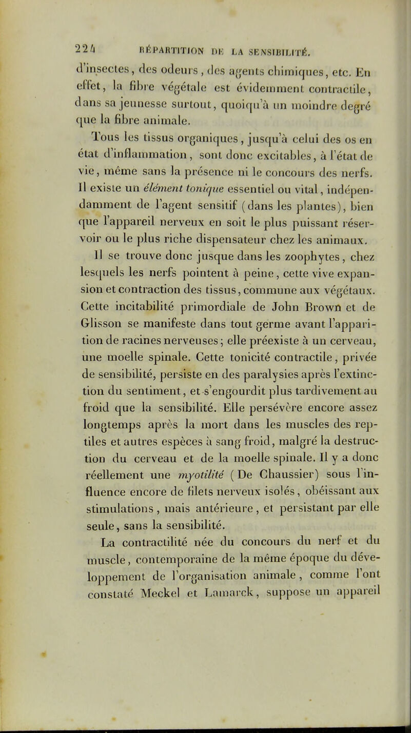 cVinsectes, des odeuis , dos a{;eiUs chimiques, etc. En elfet, la fibie végétale est évideinmerU contractile, dans sa jeunesse surtout, quoiqua un moindre degré (\ue la fibre animale. Tous les tissus organiques , jusqu'à celui des os en état d'inflammation, sont donc excitables, à Tétat de vie, même sans la présence ni le concours des nerfs. Il existe un élément tonique essentiel ou vital, indépen- damment de lagent sensitif (dans les plantes), bien que l'appareil nerveux en soit le plus puissant réser- voir ou le plus riche dispensateur chez les animaux. Il se trouve donc jusque dans les zoophytes, chez lesquels les nerfs pointent à peine, cette vive expan- sion et contraction des tissus, commune aux végétaux. Cette incitabilité primordiale de John Browû et de Glisson se manifeste dans tout germe avant l'appari- tion de racines nerveuses ; elle préexiste à un cerveau, une moelle spinale. Cette tonicité contractile, privée de sensibilité, persiste en des paralysies après l'extinc- tion du sentiment, et s'engourdit plus tardivement au froid que la sensibilité. Elle persévère encore assez longtemps après la mort dans les muscles des rep- tiles et autres espèces à sang froid, malgré la destruc- tion du cerveau et de la moelle spinale. Il y a donc réellement une myotilité ( De Chaussier) sous l'in- fluence encore de filets nerveux isolés, obéissant aux stimulations , mais antérieure , et persistant par elle seule, sans la sensibilité. La contractilité née du concours du nerf et du muscle, contemporaine de la même époque du déve- loppement de l'organisation animale , comme l'ont constaté Meckel et Lamarck, suppose un appareil