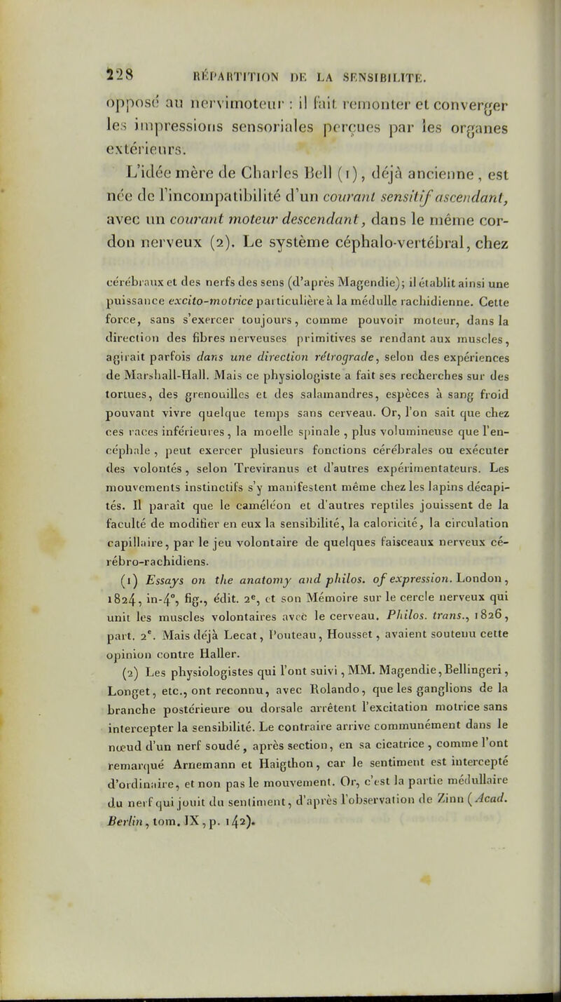 opposé au iiervimoteur : il fait remonter et conver^jer les impressions sensoriales perçues par les organes extérieurs. L'idée mère de Charles Bell (i), déjà ancienne , est née de Fincompatibilité d'un courant sensitif ascendard, avec un courant moteur descendant, dans le même cor- don nerveux (2). Le système céphalo vertébral, chez cérébraux et des nerfs des sens (d'après Magendie); il établit ainsi une puissance excito-motrice particulière à la médullc racliidienne. Cette force, sans s'exercer toujours, comme pouvoir moteur, dans la direction des fibres nerveuses primitives se rendant aux muscles, agirait parfois dans une direction rétrograde, selon des expériences de Mar»liall-Hall. Mais ce physiologiste a fait ses recherches sur des toriues, des grenouilles et des salamandres, espèces à sang froid pouvant vivre quelque temps sans cerveau. Or, l'on sait que chez ces races inférieures , la moelle spinale , plus volumineuse que l'en- céphale , peut exercer plusieurs fonctions cérébrales ou exécuter des volontés, selon Treviranus et d'autres expérimentateurs. Les mouvements instinctifs s'y manifestent même chez les lapins décapi- tés. Il paraît que le caméléon et d'autres reptiles jouissent de la faculté de modifier en eux la sensibilité, la caloricité, la circulation capillaire, par le jeu volontaire de quelques faisceaux nerveux cé- rébro-rachidiens. (1) Essays on the anatomy and philos, of expression, hondon, 1824, < t so Mémoire sur le cercle nerveux qui unit les muscles volontaires avec le cerveau. Philos, trans., 1826, part. 2°. Mais déjà Lecat, l'outeau, Housset, avaient soutenu cette opinion contre Haller. (2) Les physiologistes qui l'ont suivi ,MM. Magendie,Bellingeri, Longet, etc., ont reconnu, avec Rolando, que les ganglions de la branche postérieure ou dorsale arrêtent l'excitation motrice sans intercepter la sensibilité. Le contraire arrive communément dans le nœud d'un nerf soudé , après section, en sa cicatrice , comme l'ont remarqué Arnemann et Haigthon, car le sentiment est intercepté d'oidinaire, et non pas le mouvement. Or, c'est la partie médullaire du nerf qui jouit du senlintent, d'après lobservalion de Zinn (Acad.