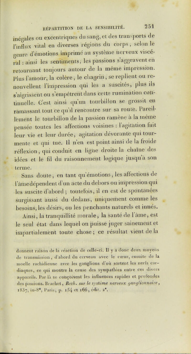 inégales ou excentriques du sang, et des trans])orts de l'influx vital en diverses régions du corps , selon le genre d'émotions imprimé au système nerveux viscé- ral : ainsi les sentiments, les passions s'aggravent en retournant toujours autour de la même impression. Plus l'amour, la colère, le chagrin , se replient ou re- nouvellent l'impression qui les a suscités, plus ils s'aigrissent ou s'empêtrent dans celte rumination con- tinuelle. C'est ainsi ([uun tourbillon se grossit en ramassant tout ce qu'il rencontre sur sa roule. Pareil- lement le tourbillon de la passion ramène à la même pensée toutes les affections voisines : l'agitation ftiit leur vie et leur durée, agitation dévorante qui tour- mente et qui tue. U n'en est point ainsi de la froide réflexion, qui conduit en ligne droite la chaîne des idées et le fil du raisonnement logique jusqu'à son terme. Sans doute, en tant qu'émotions, les affections de l'âme dépendent d'un acte du dehors ou impression qui les suscite d'abord ; toutefois, il en est de spontanées surgissant aussi du dedans, uniquement comme les besoins, les désirs, ou les penchants naturels et innés. Ainsi, la tranquillité morale, la santé de l'âme, est le seul état dans lequel on puisse juger sainement et impartialement toute chose ; ce résultat vient de la donnent raison de la réaction de celle-ci. Il y a donc deux moyens de transmission, d'abord du cerveau avec le cœur, ensuite delà moelle rachidienne avec les ganj^lions d'oii sortent les nerfs car- diaques, ce qui montre la cause des sympathies entre ces divers appareils. Par là se conçoivent les influences rapides et profondes des passions. Brachet, Rech. sur le système nerveux çjancjlionnaire, 1837, in-8*, Paris, p. i54 et i66, édit, i*.