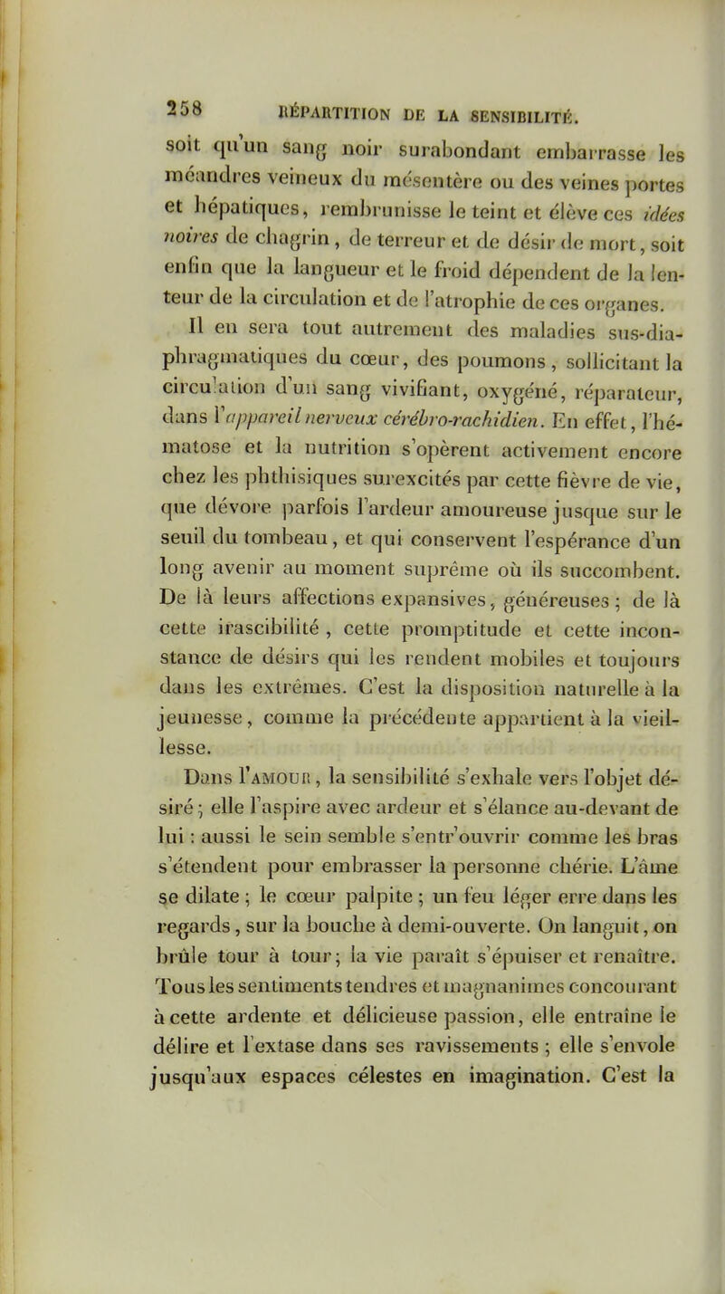 soit cjilun sang noir surabondant embarrasse les méandres veineux du mésentère ou des veines portes et hépatiques, rembrunisse le teint et élève ces idées noires de chagrin, de terreur et de désir de mort, soit enfin que la langueur et le froid dépendent de la len- teur de la circulation et de l'atrophie de ces oi-ganes. Il en sera tout autrement des maladies sus-dia- phragmatiques du cœur, des poumons, sollicitant la circulation duii sang vivifiant, oxygéné, réparateur, dans Vappareilnerveux cérébro-rachidien. En effet, l'hé- matose et la nutrition s opèrent activement encore chez les phthisiques surexcités par cette fièvre de vie, que dévore parfois Fardeur amoureuse jusque sur le seuil du tombeau, et qui conservent l'espérance d'un long avenir au moment suprême où ils succombent. De là leurs affections expansives, généreuses; de là cette irascibilité , cette promptitude et cette incon- stance de désirs qui les rendent mobiles et toujours daus les extrêmes. C'est la disposition naturelle à la jeunesse, comme la précédente appartient à la vieil- lesse. Dans I'amouo , la sensibilité s'exhale vers l'objet dé- siré ; elle l'aspire avec ardeur et s'élance au-devant de lui : aussi le sein semble s'entrouvrir comme les bras s'étendent pour embrasser la personne chérie. L'âme se dilate ; le cœur palpite ; un feu léger erre dans les regards, sur la bouche à demi-ouverte. On languit, on brûle tour à tour; la vie paraît s'épuiser et renaître. Tous les sentiments tendres et magnanimes concourant à cette ardente et délicieuse passion, elle entraîne le délire et l extase dans ses ravissements ; elle s'envole jusqu'aux espaces célestes en imagination. C'est la