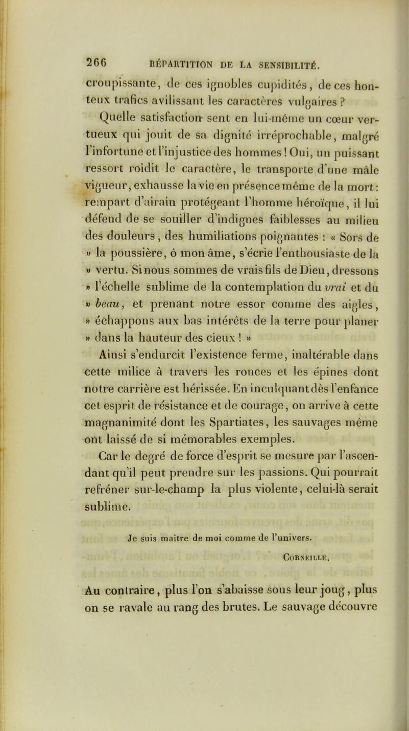 croupissante, de ces ignobles cupidités, de ces hon- teux trafics avilissant les caractères vul^jaires ? Quelle satisfaction- sent en lui-même un cœur ver- tueux qui jouit de sa dignité irréprochable, malgré Tinfortune et l'injustice des hommes ! Oui, un puissant ressort roidit le caractère, le transporte d'une mâle vigueur, exhausse la vie en présence même de la mort : rempart d'airain protégeant Thomme héroïque, il lui défend de se souiller d'indignes faiblesses au milieu des douleurs , des humiliations poignantes : « Sors de w la poussière, ô mon âme, s'écrie l'enthousiaste de la » vertu. Sinous sommes de vrais fils de Dieu, dressons » l'échelle sublime de la contemplation du vj^ai et du w beau, et prenant notre essor comme des aigles, » échappons aux has intérêts de la terre pour planer » dans la hauteur des cieux ! » Ainsi s'endurcit l'existence ferme, inaltérable dans cette milice à travers les ronces et les épines dont notre carrièi e est hérissée. En inculquant dès l'enfance cet esprit de résistance et de courage, on arrive à cette magnanimité dont les Spartiates, les sauvages même ont laissé de si mémorables exemples. Car le degré de force d'esprit se mesure par l'ascen- dant qu'il peut prendre sur les passions. Qui pourrait refréner sur-le-champ la plus violente, celui-là serait subhme. Je suis maître de moi comme de l'univers. Corneille. Au contraire, plus l'on s'abaisse sous leur joug, plus on se ravale au rang des brutes. Le sauvage découvre