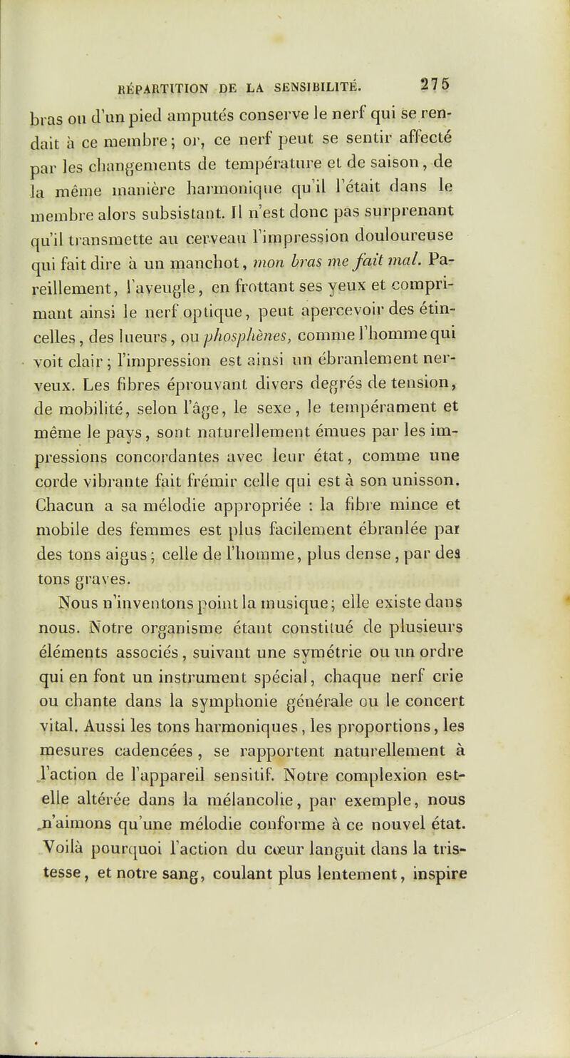 bras ou d'un pied amputés consei-ve Je nerf qui se ren- dait à ce membre ; or, ce nerf peut se sentir affecté par les changements de température el de saison, de la même manière harmonique qu'il l'était dans le membre alors subsistant. Il n'est donc pas surprenant qu'il transmette au cerveau l'impression douloureuse qui fait dire à un manchot, mon bras me fait mal. Pa- reillement, l'aveugle, en frottant ses yeux et compri- mant ainsi le nerf optique, peut apercevoir des étin- celles , des lueurs , ou phosphènes, comme l'homme qui voit clair ; l'impression est ainsi un ébranlement ner- veux. Les fibres éprouvant divers degrés de tension, de mobilité, selon l'âge, le sexe, le tempérament et même le pays, sont naturellement émues par les im- pressions concordantes avec leur état, comme une corde vibrante fait frémir celle qui est à son unisson. Chacun a sa mélodie appropriée : la fibre mince et mobile des femmes est plus facilement ébranlée par des tons aigus ; celle de l'homme, plus dense , par des tons graves. Nous n'inventons point la musique; elle existe dans nous. Notre organisme étant constitué de plusieurs éléments associés, suivant une symétrie ou im ordre qui en font un instrument spécial, chaque nerf crie ou chante dans la symphonie générale ou le concert vital. Aussi les tons harmoniques, les proportions, les mesures cadencées , se rapportent naturellement à l'action de l'appareil sensitif. Notre complexion est- elle altérée dans la mélancolie, par exemple, nous ja'aimons qu'une mélodie conforme à ce nouvel état. Voilà pourc^uoi l'action du coeur languit dans la tris- tesse, et notre sang, coulant plus lentement, inspire