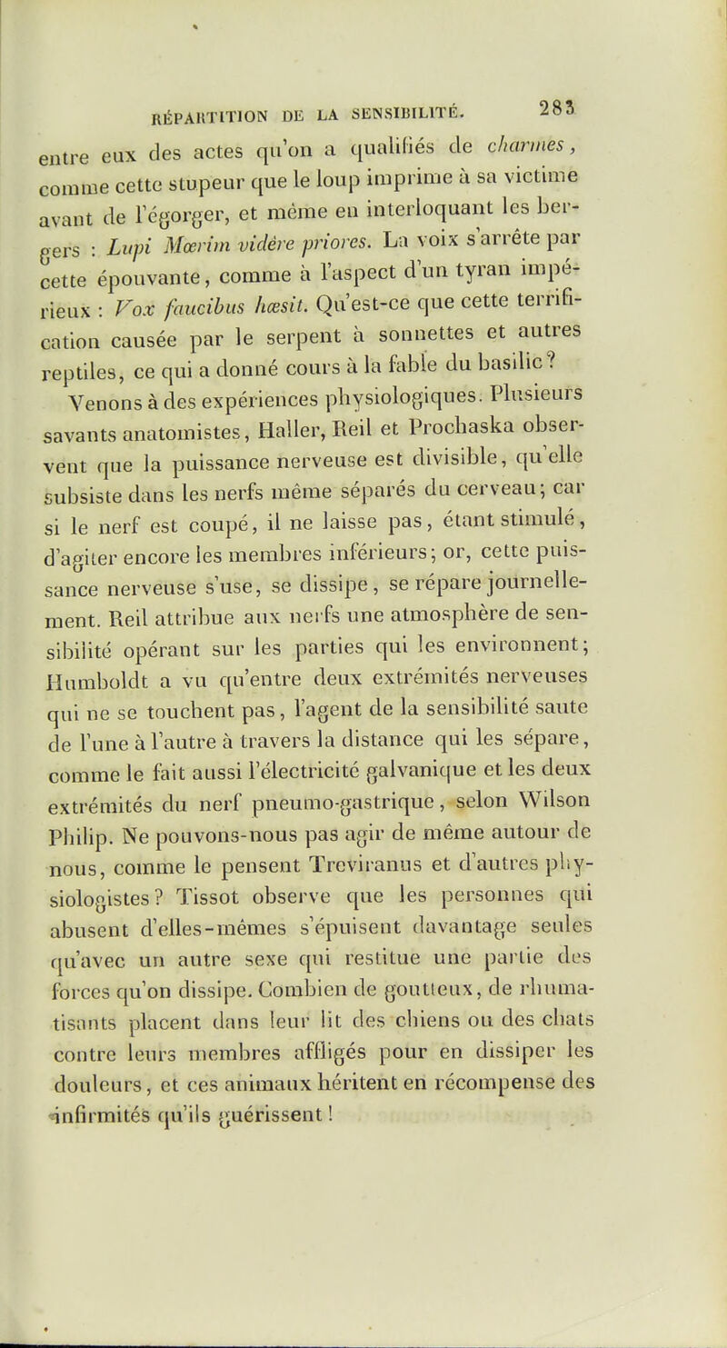 entre eux des actes qu'on a qualifiés de charmes, comme cette stupeur que le loup imprime à sa victime avant de Tégorger, et même en interloquant les ber- gers : Lupi Mœrim vidère priores. La voix s arrête par cette épouvante, comme à l'aspect d'un tyran impé- rieux : Fox faucibits hœsit. Qu'est-ce que cette terrifi- cation causée par le serpent à sonnettes et autres reptiles, ce qui a donné cours à la fable du basilic? Venons à des expériences physiologiques. Plusieurs savants anatomistes, Haller, Reil et Prochaska obser- vent que la puissance nerveuse est divisible, qu'elle subsiste dans les nerfs même séparés du cerveau; car si le nerf est coupé, il ne laisse pas, étant stimulé, d'agiler encore les membres inférieurs; or, cette puis- sance nerveuse s'use, se dissipe, se répare journelle- ment. Reil attribue aux nei fs une atmosphère de sen- sibilité opérant sur les parties qui les environnent; Humboldt a vu qu'entre deux extrémités nerveuses qui ne se touchent pas, l'agent de la sensibihté saute de l'une à l'autre à travers la distance qui les sépare, comme le fait aussi l'électricité galvanique et les deux extrémités du nerf pneumo-gastrique, selon Wilson Philip. Ne pouvons-nous pas agir de même autour de nous, comme le pensent Treviranus et d'autres phy- siologistes? Tissot observe que les personnes qui abusent d'elles-mêmes s'épuisent davantage seules qu'avec un autre sexe qui restitue une partie des forces c[u'on dissipe. Combien de goutteux, de rhuma- tisants placent dans leur lit des chiens ou des chats contre leurs membres affligés pour en dissiper les douleurs, et ces animaux héritent en récompense des «infirmités qu'ils guérissent !