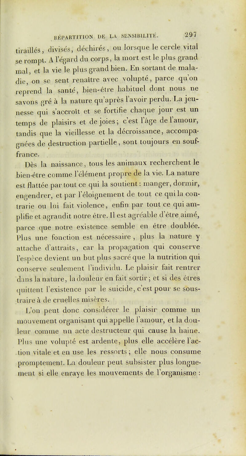 tiraillés, divisés, déchirés, ou lorsque le cercle vital se rompt. A l'égard du corps, la mort est le plus grand mal, et la vie le plus grand bien. En sortant de mala- die, on se sent renaître avec volupté, parce qu'on reprend la santé, bien-être habituel dont nous ne savons gré à la nature qu'après l'avoir perdu. La jeu- nesse qui s'accroît et se fortifie chaque jour est un temps de plaisirs et de joies ; c'est l'âge de l'amour, tandis que la vieillesse et la décroissance, accompa- gnées de destruction partielle, sont toujours en souf- france. Dès la naissance, tous les animaux recherchent le bien-être comme l'élément propre de la vie. La nature est flattée par tout ce qui la soutient : manger, dormir, engendrer, et par l'éloignement de tout ce qui la con- trarie ou lui fait violence, enfin par tout ce qui am- plifie et agrandit notre être. Il est agréable d'être aimé, parce c[ue notre existence semble en être doublée. Plus une fonction est nécessaire , plus la nature y attache d'attraits, car la propagation qui conserve l'espèce devient un but plus sacré que la nutrition qui conserve seulement l'individu. Le plaisir fait rentrer dans la nature, la douleur en fait sortir; et si des êtres quittent l'existence par le suicide, c'est pour se sous- traire à de cruelles misères. L'on peut donc considérer le plaisir comme un mouvement organisant qui appelle l'amour, et la dou- leur comme un acte destructeur qui cause la haine. Plus une volupté est ardente, plus elle accélère l'ac- tion vitale et en use les ressorts ; elle nous consume promptement. La douleur peut subsister plus longue- ment si elle enraye les mouvements de l'organisme :