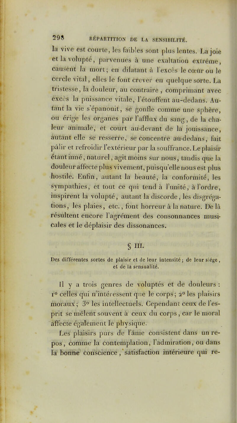 la vive est courte, les faibles sont plus lentes. La joie et la volupté, parvenues à une exaltation extrême, causent la mort; en dilatant à lexcos le cœur ou le cercle vital, elles le font crever en quelque sorte. La tristesse, la douleur, au contraire , comprimant avec excès la puissance vitale, Tétouffent au-dedans. Au- tant la vie s'épanouit, se gonfle comme une sphère, ou érige les organes par l'afflux du sang, de la cha- leur animale, et court au-devant de la jouissance, autant elle se resserre, se concentre au-dedans, fait pâlir et refroidir l'extérieur par la souffrance. Le plaisir étant inné, naturel, agit moms sur nous, tandis que la douleur affecte plus vivement, puisqu'elle nous est plus hostile. Enfin, autant la beauté, la conformité, les sympathies, et tout ce qui tend à l'unité, à Tordre, inspirent la volupté, autant la discorde, les disgrëga- tions, les plaies, etc., font horreur à la nature. De là résultent encore l'agrément des consonnances musi- cales et le déplaisir des dissonances. § IIL Des différentes sortes de plaisir et de leur intensité; de leur siège, et de la sensualité. Il y a trois genres de voluptés et de douleurs : lO celles qui n'intéi essent que le corps ; 2° les plaisirs moraux; 3° les intellectuels. Cependant ceux de l'es- prit se mêlent souvent à ceux du corps , car le moral affecte également le physique. Les plaisirs purs de Tâme consistent dans un re- pos, comme la contemplation, l'admiration, ou dans la boritie conscience , ' satisfaction intérieure qui re-