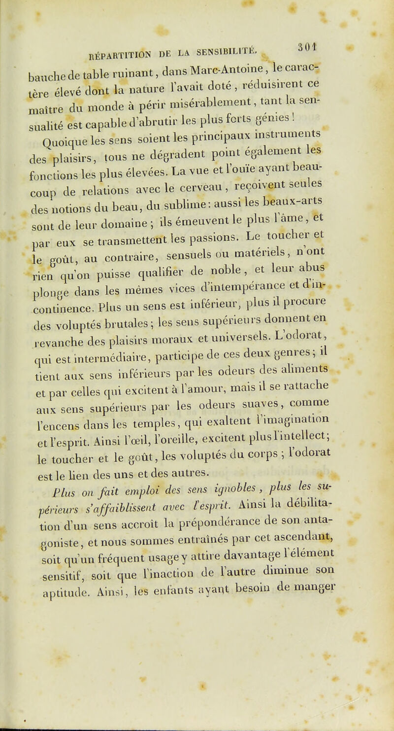 bauche de table ruinant, dans Marc-Antoine, le carac, tère élevé dont la nature lavait doté, réduisnent ce maître du monde à périr misérablement, tant la sen- sualité est capable d'abrutir les plus forts gén.es ! Quoique les sens soient les principaux mstruments des plaisirs, tous ne dégradent point également les fonctions les plus élevées. La vue et l'ouïe ayant beau- coup de relations avec le cerveau, reçoivent seules des notions du beau, du sublime: aussi les beaux-arts sont de leur domaine ; ils émeuvent le plus l aine, et par eux se transmettent les passions. Le toucher et le Poùt, au contraire, sensuels ou matériels, n ont rien qu'on puisse qualifier de noble , et leur abus plonPe dans les mêmes vices d'intempérance et d in- continence. Plus un sens est inférieur, plus il procure des voluptés brutales ; les sens supérieurs donnent en revanche des plaisirs moraux et universels. L'odorat, qui est intermédiaire, participe de ces deux genres; il tient aux sens inférieurs parles odeurs des ahments et par celles qui excitent à l'amour, mais il se rattache aux sens supérieurs par les odeurs suaves, comme l'encens dans les temples, qui exaltent l'imagination et l'esprit. Ainsi l'œil, l'oreille, excitent plusl intellect; le toucher et le goût, les voluptés du corps ; l'odorat est le lien des uns et des autres. Plus on fait emploi des sens ignobles , plus les su- périeurs s'affaiblissent avec l'esprit. Ainsi la débiUta- tion d'un sens accroît la prépondérance de son anta- goniste, et nous sommes entraînés par cet ascendant, soit qu'un fréquent usage y attire davantage l'élément sensitif, soit que l'inaction de l'autre diminue son aptitude. Ainsi, les enfants ayant besoin démanger