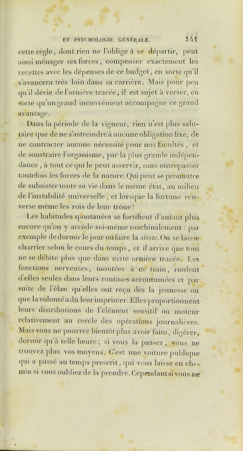 cette règle, dont rien ne l'obligea se départir, peut ainsi ménager ses forces, compenser exactement les lecettes avec les dépenses de ce budget, en sorte cpi'il s'avancera très loin dans sa carrière. Mais pour peu qu'il dévie de l'ornière tracée, il est sujet à verser, en sorte qu'un {jrand inconvénient accompagne ce grand avantage. Dans ia période de la vigueur, rien n'est pins salu- taire que de ne s'astreindre à aucune obligation fixe, de ne contracter aucune nécessité pour nos facultés , et de soustraire l'organisme, par la plus grande indépen- dance , à tout ce qui le peut asservir, sans outrepasser toutefois les forces de la nature. Qui peut se promettre de subsister toute sa vie dans le même état, au milieu de l'instabilité universelle , et lorsque la fortune ren- verse même les rois de leur trône! Les habitudes spontanées se fortifient d'autant plus encore qu'on y accède soi-même machinalement : par exemple dedormirle jour oufaire la sieste. On se laisse charrier selon le cours du temps, et il arrive que tout ne se débite plus que dans cette ornière tracée. Les fonctions nerveuses, montées à ce train, roulent d'elles seules dans leurs routines accoutumées et par suite de l'élan qu'elles ont reçu dès la jeunesse ou que la volonté a dû leur imprimer. Elles proportionnent leurs distributions de l'élément sensitif ou moteur relativement au cercle des opérations journalières. Mais vous ne pourrez bientôt plus avoir faim, digérer, dormir qu'à telle heure; si vous la passez , vous ne trouvez plus vos moyens. C'est une voiture publique qui a passé au temps prescrit, qui vous laisse en che- min si vous oubliez de la prendre. Cepradantsi vous ne